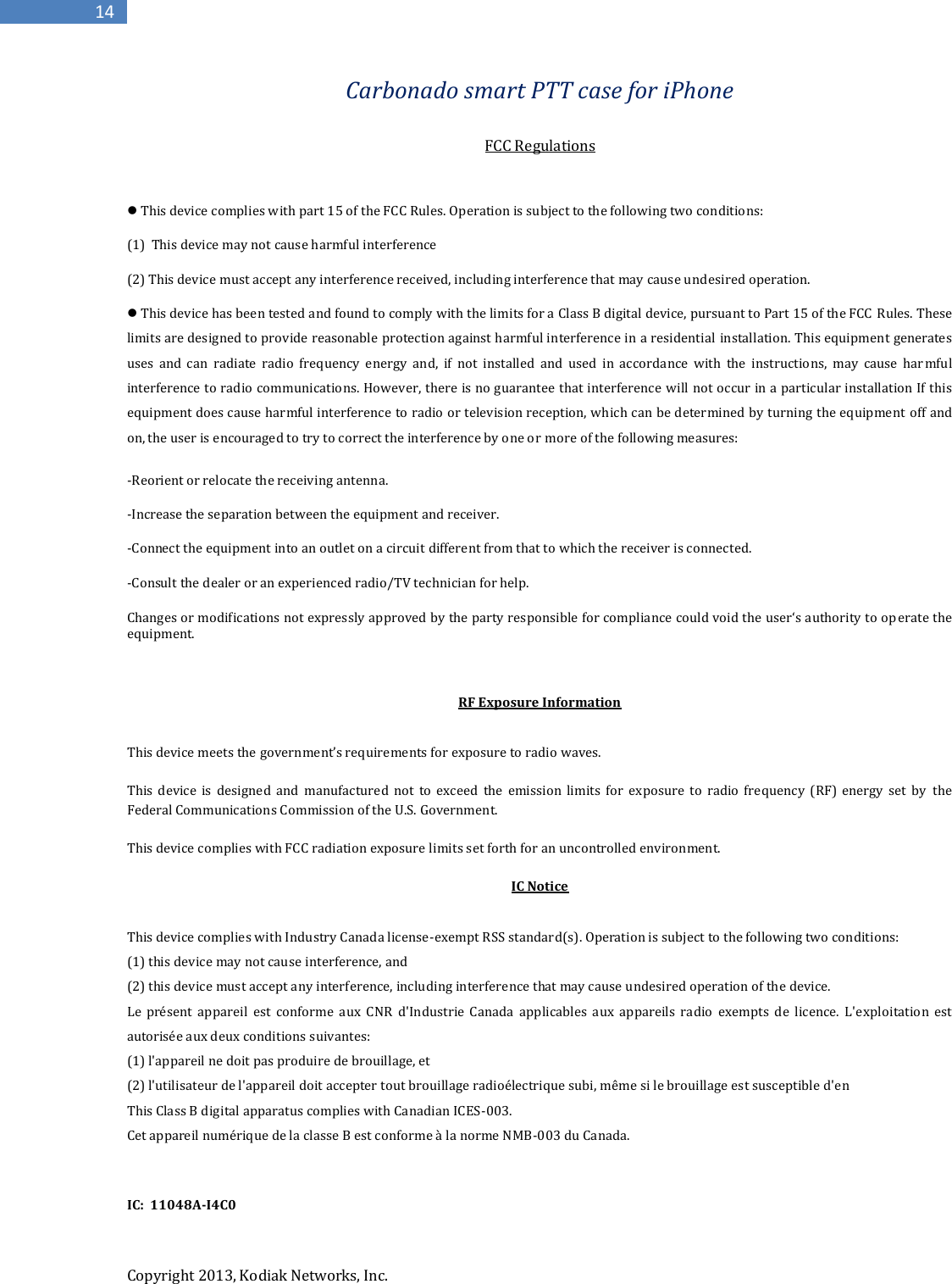 Copyright 2013, Kodiak Networks, Inc.      14 Carbonado smart PTT case for iPhone    FCC Regulations   This device complies with part 15 of the FCC Rules. Operation is subject to the following two conditions:  (1)  This device may not cause harmful interference  (2) This device must accept any interference received, including interference that may cause undesired operation.  This device has been tested and found to comply with the limits for a Class B digital device, pursuant to Part 15 of the FCC Rules. These limits are designed to provide reasonable protection against harmful interference in a residential installation. This equipment generates uses  and  can  radiate  radio  frequency  energy  and,  if  not  installed  and  used  in  accordance  with  the  instructions,  may  cause  har mful interference to radio communications. However, there is no guarantee that interference will not occur in a particular installation If this equipment does cause harmful interference to radio or television reception, which can be determined by turning the equipment  off and on, the user is encouraged to try to correct the interference by one or more of the following measures: -Reorient or relocate the receiving antenna. -Increase the separation between the equipment and receiver. -Connect the equipment into an outlet on a circuit different from that to which the receiver is connected. -Consult the dealer or an experienced radio/TV technician for help. Changes or modifications not expressly approved by the party responsible for compliance could void the user‘s authority to op erate the equipment.  RF Exposure Information  This device meets the government’s requirements for exposure to radio waves.  This  device  is  designed  and  manufactured  not  to  exceed  the  emission  limits  for  exposure  to  radio  frequency  (RF)  energy  set  by  the Federal Communications Commission of the U.S. Government.  This device complies with FCC radiation exposure limits set forth for an uncontrolled environment.  IC Notice  This device complies with Industry Canada license-exempt RSS standard(s). Operation is subject to the following two conditions:  (1) this device may not cause interference, and  (2) this device must accept any interference, including interference that may cause undesired operation of the device.  Le  présent  appareil  est  conforme  aux  CNR  d&apos;Industrie  Canada  applicables  aux  appareils  radio  exempts  de  licence.  L&apos;exploitation  est autorisée aux deux conditions suivantes:  (1) l&apos;appareil ne doit pas produire de brouillage, et  (2) l&apos;utilisateur de l&apos;appareil doit accepter tout brouillage radioélectrique subi, même si le brouillage est susceptible d&apos;en This Class B digital apparatus complies with Canadian ICES-003. Cet appareil numérique de la classe B est conforme à la norme NMB-003 du Canada.   IC:  11048A-I4C0   