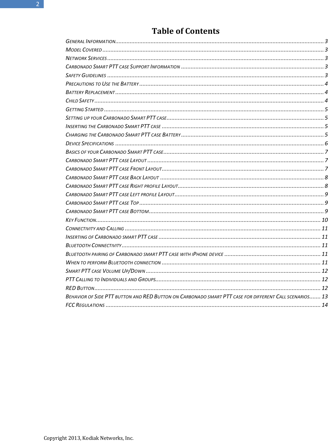  Copyright 2013, Kodiak Networks, Inc.      2 Table of Contents GENERAL INFORMATION.................................................................................................................................. 3 MODEL COVERED .......................................................................................................................................... 3 NETWORK SERVICES ....................................................................................................................................... 3 CARBONADO SMART PTT CASE SUPPORT INFORMATION ......................................................................................... 3 SAFETY GUIDELINES ....................................................................................................................................... 3 PRECAUTIONS TO USE THE BATTERY ................................................................................................................... 4 BATTERY REPLACEMENT .................................................................................................................................. 4 CHILD SAFETY ............................................................................................................................................... 4 GETTING STARTED ......................................................................................................................................... 5 SETTING UP YOUR CARBONADO SMART PTT CASE .................................................................................................. 5 INSERTING THE CARBONADO SMART PTT CASE ..................................................................................................... 5 CHARGING THE CARBONADO SMART PTT CASE BATTERY ......................................................................................... 5 DEVICE SPECIFICATIONS .................................................................................................................................. 6 BASICS OF YOUR CARBONADO SMART PTT CASE .................................................................................................... 7 CARBONADO SMART PTT CASE LAYOUT .............................................................................................................. 7 CARBONADO SMART PTT CASE FRONT LAYOUT ..................................................................................................... 7 CARBONADO SMART PTT CASE BACK LAYOUT ...................................................................................................... 8 CARBONADO SMART PTT CASE RIGHT PROFILE LAYOUT........................................................................................... 8 CARBONADO SMART PTT CASE LEFT PROFILE LAYOUT ............................................................................................. 9 CARBONADO SMART PTT CASE TOP ................................................................................................................... 9 CARBONADO SMART PTT CASE BOTTOM ............................................................................................................. 9 KEY FUNCTION ............................................................................................................................................ 10 CONNECTIVITY AND CALLING .......................................................................................................................... 11 INSERTING OF CARBONADO SMART PTT CASE ..................................................................................................... 11 BLUETOOTH CONNECTIVITY ............................................................................................................................ 11 BLUETOOTH PAIRING OF CARBONADO SMART PTT CASE WITH IPHONE DEVICE ............................................................ 11 WHEN TO PERFORM BLUETOOTH CONNECTION ................................................................................................... 11 SMART PTT CASE VOLUME UP/DOWN ............................................................................................................. 12 PTT CALLING TO INDIVIDUALS AND GROUPS....................................................................................................... 12 RED BUTTON ............................................................................................................................................. 12 BEHAVIOR OF SIDE PTT BUTTON AND RED BUTTON ON CARBONADO SMART PTT CASE FOR DIFFERENT CALL SCENARIOS....... 13 FCC REGULATIONS ...................................................................................................................................... 14       