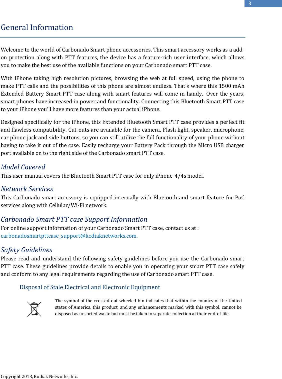  Copyright 2013, Kodiak Networks, Inc.      3 General Information   Welcome to the world of Carbonado Smart phone accessories. This smart accessory works as a add-on  protection along  with  PTT features, the  device  has  a  feature-rich  user  interface,  which  allows you to make the best use of the available functions on your Carbonado smart PTT case. With  iPhone taking  high  resolution  pictures,  browsing  the web at  full  speed,  using  the  phone  to make PTT calls and the possibilities of this phone are almost endless. That’s where this 1500 mAh Extended Battery  Smart PTT case  along with smart  features  will come  in  handy.  Over the years, smart phones have increased in power and functionality. Connecting this Bluetooth Smart PTT case to your iPhone you’ll have more features than your actual iPhone.  Designed specifically for the iPhone, this Extended Bluetooth Smart PTT case provides a perfect fit and flawless compatibility. Cut-outs are available for the camera, Flash light, speaker, microphone, ear phone jack and side buttons, so you can still utilize the full functionality of your phone without having to take it out of the case. Easily recharge your Battery Pack through the Micro USB charger port available on to the right side of the Carbonado smart PTT case.  Model Covered This user manual covers the Bluetooth Smart PTT case for only iPhone-4/4s model. Network Services This Carbonado smart  accessory is  equipped internally with Bluetooth and smart  feature for PoC services along with Cellular/Wi-Fi network.  Carbonado Smart PTT case Support Information For online support information of your Carbonado Smart PTT case, contact us at : carbonadosmartpttcase_support@kodiaknetworks.com. Safety Guidelines Please  read  and  understand  the  following  safety  guidelines  before  you  use  the  Carbonado  smart PTT case. These guidelines provide details to enable you in operating your smart PTT case safely and conform to any legal requirements regarding the use of Carbonado smart PTT case. Disposal of Stale Electrical and Electronic Equipment  The symbol of the crossed-out wheeled bin indicates that within the country of  the United states of America, this product, and any enhancements marked with this symbol, cannot be disposed as unsorted waste but must be taken to separate collection at their end-of-life.      
