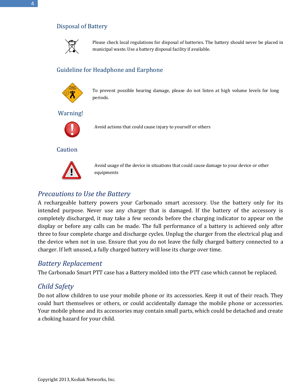  Copyright 2013, Kodiak Networks, Inc.      4 Disposal of Battery  Please check local regulations for disposal of batteries. The battery should never be placed in municipal waste. Use a battery disposal facility if available.  Guideline for Headphone and Earphone   To  prevent  possible  hearing  damage,  please  do  not  listen  at  high  volume  levels  for  long periods.         Warning!      Avoid actions that could cause injury to yourself or others   Caution                Avoid usage of the device in situations that could cause damage to your device or other                        equipments  Precautions to Use the Battery A  rechargeable  battery  powers  your  Carbonado  smart  accessory.  Use  the  battery  only  for  its intended  purpose.  Never  use  any  charger  that  is  damaged.  If  the  battery  of  the  accessory  is completely discharged, it  may take a few  seconds  before the charging  indicator to appear on  the display or  before any  calls  can  be made. The full  performance  of  a battery  is  achieved  only  after three to four complete charge and discharge cycles. Unplug the charger from the electrical plug and the device when not in use. Ensure that you do not leave the fully charged battery connected to a charger. If left unused, a fully charged battery will lose its charge over time. Battery Replacement The Carbonado Smart PTT case has a Battery molded into the PTT case which cannot be replaced. Child Safety Do not allow children to use your mobile phone or its accessories. Keep it out of their reach. They could  hurt  themselves  or  others,  or  could  accidentally  damage  the  mobile  phone  or  accessories. Your mobile phone and its accessories may contain small parts, which could be detached and create a choking hazard for your child.    