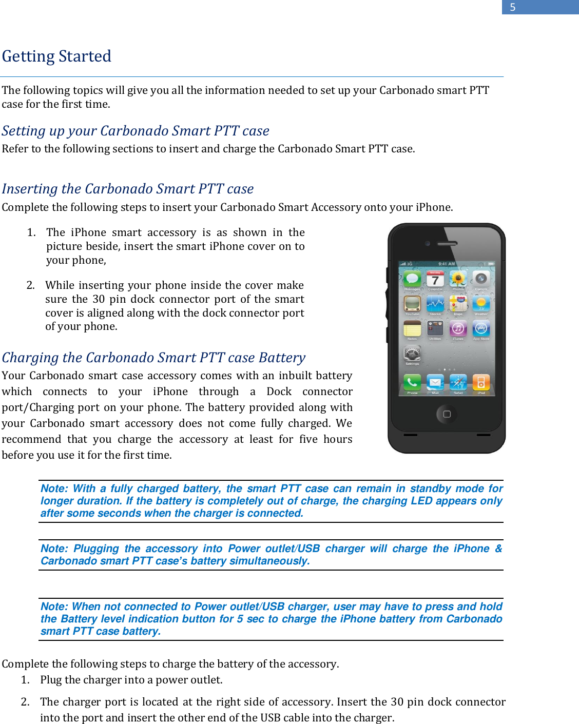  Copyright 2013, Kodiak Networks, Inc.      5 Getting Started   The following topics will give you all the information needed to set up your Carbonado smart PTT case for the first time.  Setting up your Carbonado Smart PTT case Refer to the following sections to insert and charge the Carbonado Smart PTT case.   Inserting the Carbonado Smart PTT case Complete the following steps to insert your Carbonado Smart Accessory onto your iPhone.           Charging the Carbonado Smart PTT case Battery Your Carbonado smart case accessory comes  with an inbuilt battery which  connects  to  your  iPhone  through  a  Dock  connector port/Charging port  on your phone.  The  battery provided  along  with your  Carbonado  smart  accessory  does  not  come  fully  charged.  We recommend  that  you  charge  the  accessory  at  least  for  five  hours before you use it for the first time.   Note: With a fully charged  battery, the smart PTT case  can remain  in standby mode for longer duration. If the battery is completely out of charge, the charging LED appears only after some seconds when the charger is connected.   Note:  Plugging  the  accessory  into  Power  outlet/USB  charger  will  charge  the  iPhone  &amp; Carbonado smart PTT case’s battery simultaneously.  Note: When not connected to Power outlet/USB charger, user may have to press and hold the Battery level indication button for 5 sec to charge the iPhone battery from Carbonado smart PTT case battery.  Complete the following steps to charge the battery of the accessory.  1. Plug the charger into a power outlet.   1. The  iPhone  smart  accessory  is  as  shown  in  the picture beside, insert the smart iPhone cover on to your phone,   2. While inserting your phone inside the cover make sure  the  30  pin  dock  connector  port  of  the  smart cover is aligned along with the dock connector port of your phone.  2. The charger port is located at the right side of accessory. Insert the 30 pin dock connector into the port and insert the other end of the USB cable into the charger.  