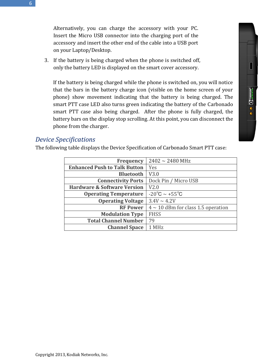  Copyright 2013, Kodiak Networks, Inc.      6      If the battery is being charged while the phone is switched on, you will notice that the bars in  the battery charge icon (visible on the home screen of your phone)  show  movement  indicating  that  the  battery  is  being  charged.  The smart PTT case LED also turns green indicating the battery of the Carbonado smart  PTT  case  also  being  charged.    After  the  phone  is  fully  charged,  the battery bars on the display stop scrolling. At this point, you can disconnect the phone from the charger. Device Specifications The following table displays the Device Specification of Carbonado Smart PTT case:  Frequency 2402 ~ 2480 MHz Enhanced Push to Talk Button Yes Bluetooth V3.0 Connectivity Ports Dock Pin / Micro USB Hardware &amp; Software Version V2.0 Operating Temperature -20℃ ~ +55℃ Operating Voltage 3.4V ~ 4.2V RF Power 4 ~ 10 dBm for class 1.5 operation Modulation Type FHSS Total Channel Number 79 Channel Space 1 MHz                 Alternatively,  you  can  charge  the  accessory  with  your  PC. Insert the Micro  USB  connector  into the  charging  port  of  the accessory and insert the other end of the cable into a USB port on your Laptop/Desktop.  3. If the battery is being charged when the phone is switched off, only the battery LED is displayed on the smart cover accessory. 