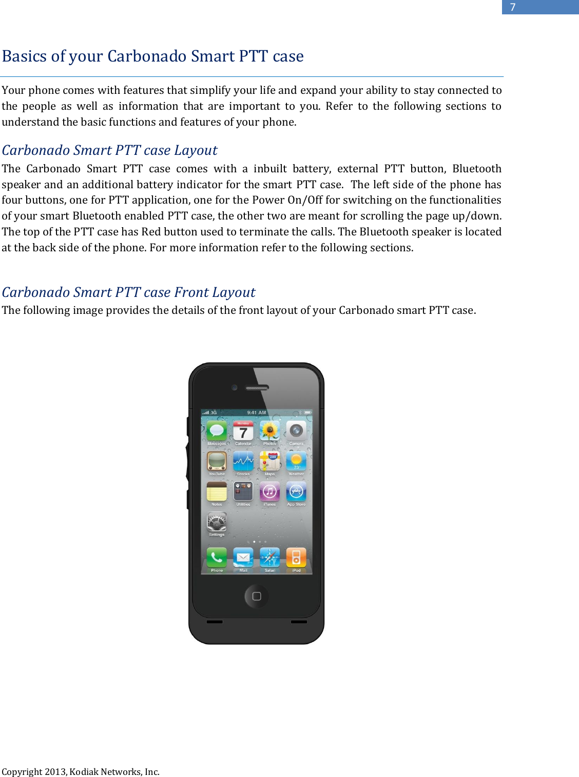  Copyright 2013, Kodiak Networks, Inc.      7 Basics of your Carbonado Smart PTT case  Your phone comes with features that simplify your life and expand your ability to stay connected to the  people  as  well  as  information  that  are  important  to  you.  Refer  to  the  following  sections  to understand the basic functions and features of your phone. Carbonado Smart PTT case Layout The  Carbonado  Smart  PTT  case  comes  with  a  inbuilt  battery,  external  PTT  button,  Bluetooth speaker and an additional battery indicator for the smart PTT case.  The left side of the phone has four buttons, one for PTT application, one for the Power On/Off for switching on the functionalities of your smart Bluetooth enabled PTT case, the other two are meant for scrolling the page up/down. The top of the PTT case has Red button used to terminate the calls. The Bluetooth speaker is located at the back side of the phone. For more information refer to the following sections.  Carbonado Smart PTT case Front Layout The following image provides the details of the front layout of your Carbonado smart PTT case.         