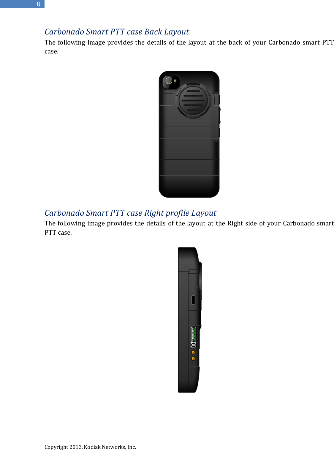  Copyright 2013, Kodiak Networks, Inc.      8 Carbonado Smart PTT case Back Layout The  following  image provides  the details of the layout  at  the back  of  your Carbonado  smart  PTT case.   Carbonado Smart PTT case Right profile Layout  The following image provides  the details of the layout at the Right side  of your Carbonado smart PTT case.      