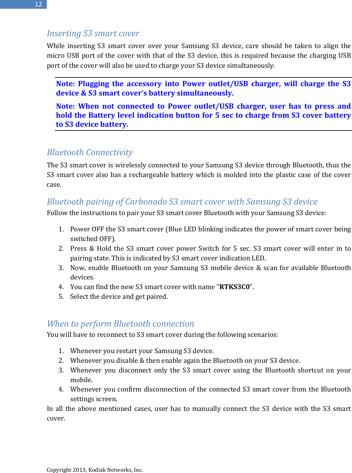  Copyright 2013, Kodiak Networks, Inc.      12 Inserting S3 smart cover While inserting S3 smart cover over your Samsung S3 device, care should be taken to align the micro USB port of the cover with that of the S3 device, this is required because the charging USB port of the cover will also be used to charge your S3 device simultaneously.  Note: Plugging the accessory into Power outlet/USB charger, will charge the S3 device &amp; S3 smart cover’s battery simultaneously. Note:  When not connected to Power outlet/USB charger, user has to press and hold the Battery level indication button for 5 sec to charge from S3 cover battery to S3 device battery.  Bluetooth Connectivity The S3 smart cover is wirelessly connected to your Samsung S3 device through Bluetooth, thus the S3 smart cover also has a rechargeable battery which is molded into the plastic case of the cover case. Bluetooth pairing of Carbonado S3 smart cover with Samsung S3 device Follow the instructions to pair your S3 smart cover Bluetooth with your Samsung S3 device: 1. Power OFF the S3 smart cover (Blue LED blinking indicates the power of smart cover being switched OFF). 2. Press &amp; Hold the S3 smart cover power Switch for 5 sec. S3 smart cover will enter in to pairing state. This is indicated by S3 smart cover indication LED. 3. Now, enable Bluetooth on your Samsung S3 mobile device &amp; scan for available Bluetooth devices. 4. You can find the new S3 smart cover with name “RTKS3C0”. 5. Select the device and get paired.  When to perform Bluetooth connection You will have to reconnect to S3 smart cover during the following scenarios: 1. Whenever you restart your Samsung S3 device. 2. Whenever you disable &amp; then enable again the Bluetooth on your S3 device. 3. Whenever you disconnect only the S3 smart cover using the Bluetooth shortcut on your mobile. 4. Whenever you confirm disconnection of the connected S3 smart cover from the Bluetooth settings screen. In all the above mentioned cases, user has to manually connect the S3 device with the S3 smart cover.  