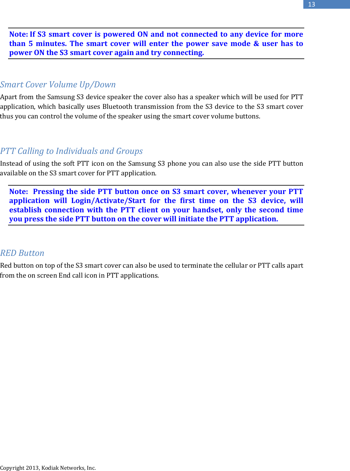   Copyright 2013, Kodiak Networks, Inc.      13 Note: If S3 smart cover is powered ON and not connected to any device for more than 5 minutes. The smart cover will enter the power save mode &amp; user has to power ON the S3 smart cover again and try connecting.  Smart Cover Volume Up/Down Apart from the Samsung S3 device speaker the cover also has a speaker which will be used for PTT application, which basically uses Bluetooth transmission from the S3 device to the S3 smart cover thus you can control the volume of the speaker using the smart cover volume buttons.  PTT Calling to Individuals and Groups Instead of using the soft PTT icon on the Samsung S3 phone you can also use the side PTT button available on the S3 smart cover for PTT application. Note:  Pressing the side PTT button once on S3 smart cover, whenever your PTT application will Login/Activate/Start for the first time on the S3 device, will establish connection with the PTT client on your handset, only the second time you press the side PTT button on the cover will initiate the PTT application.  RED Button Red button on top of the S3 smart cover can also be used to terminate the cellular or PTT calls apart from the on screen End call icon in PTT applications.          