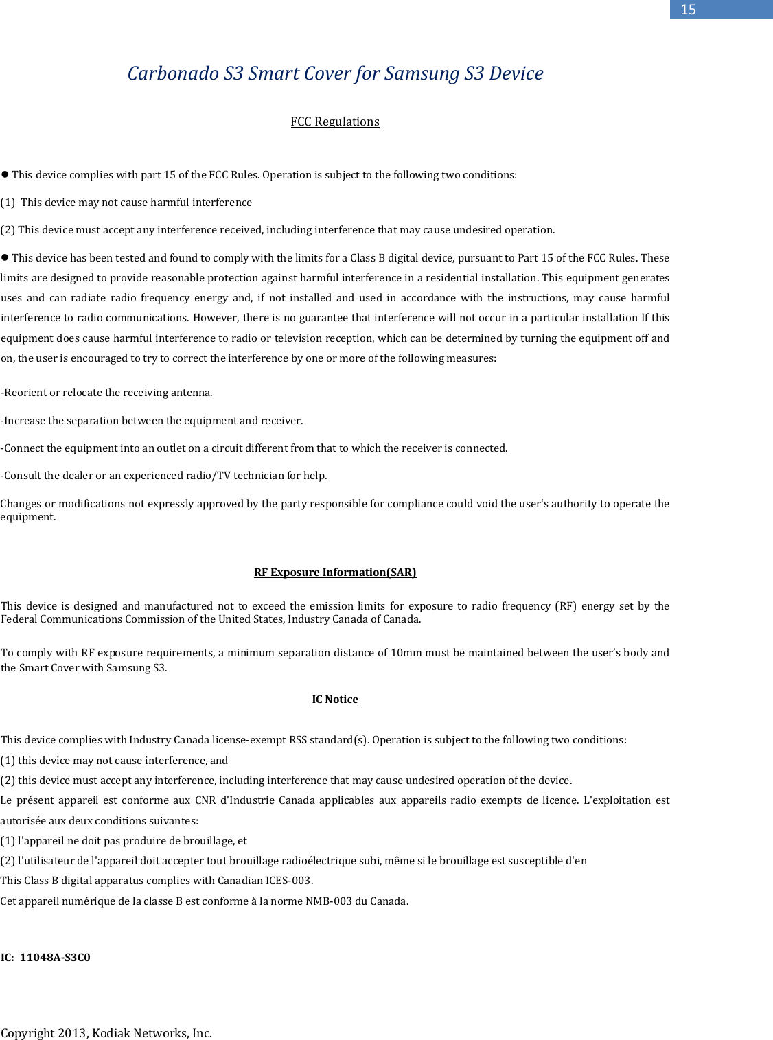   Copyright 2013, Kodiak Networks, Inc.      15 Carbonado S3 Smart Cover for Samsung S3 Device    FCC Regulations   This device complies with part 15 of the FCC Rules. Operation is subject to the following two conditions:  (1)  This device may not cause harmful interference  (2) This device must accept any interference received, including interference that may cause undesired operation.  This device has been tested and found to comply with the limits for a Class B digital device, pursuant to Part 15 of the FCC Rules. These limits are designed to provide reasonable protection against harmful interference in a residential installation. This equipment generates uses and can radiate radio frequency energy and, if not installed and used in accordance with the instructions, may cause harmful interference to radio communications. However, there is no guarantee that interference will not occur in a particular installation If this equipment does cause harmful interference to radio or television reception, which can be determined by turning the equipment off and on, the user is encouraged to try to correct the interference by one or more of the following measures: -Reorient or relocate the receiving antenna. -Increase the separation between the equipment and receiver. -Connect the equipment into an outlet on a circuit different from that to which the receiver is connected. -Consult the dealer or an experienced radio/TV technician for help. Changes or modifications not expressly approved by the party responsible for compliance could void the user‘s authority to operate the equipment.  RF Exposure Information(SAR) This device is designed and manufactured not to exceed the emission limits for exposure to radio frequency (RF) energy set by the Federal Communications Commission of the United States, Industry Canada of Canada.  To comply with RF exposure requirements, a minimum separation distance of 10mm must be maintained between the user’s body and the Smart Cover with Samsung S3.  IC Notice  This device complies with Industry Canada license-exempt RSS standard(s). Operation is subject to the following two conditions:  (1) this device may not cause interference, and  (2) this device must accept any interference, including interference that may cause undesired operation of the device. Le présent appareil est conforme aux CNR d&apos;Industrie Canada applicables aux appareils radio exempts de licence. L&apos;exploitation est autorisée aux deux conditions suivantes:  (1) l&apos;appareil ne doit pas produire de brouillage, et  (2) l&apos;utilisateur de l&apos;appareil doit accepter tout brouillage radioélectrique subi, même si le brouillage est susceptible d&apos;en This Class B digital apparatus complies with Canadian ICES-003. Cet appareil numérique de la classe B est conforme à la norme NMB-003 du Canada.   IC:  11048A-S3C0   