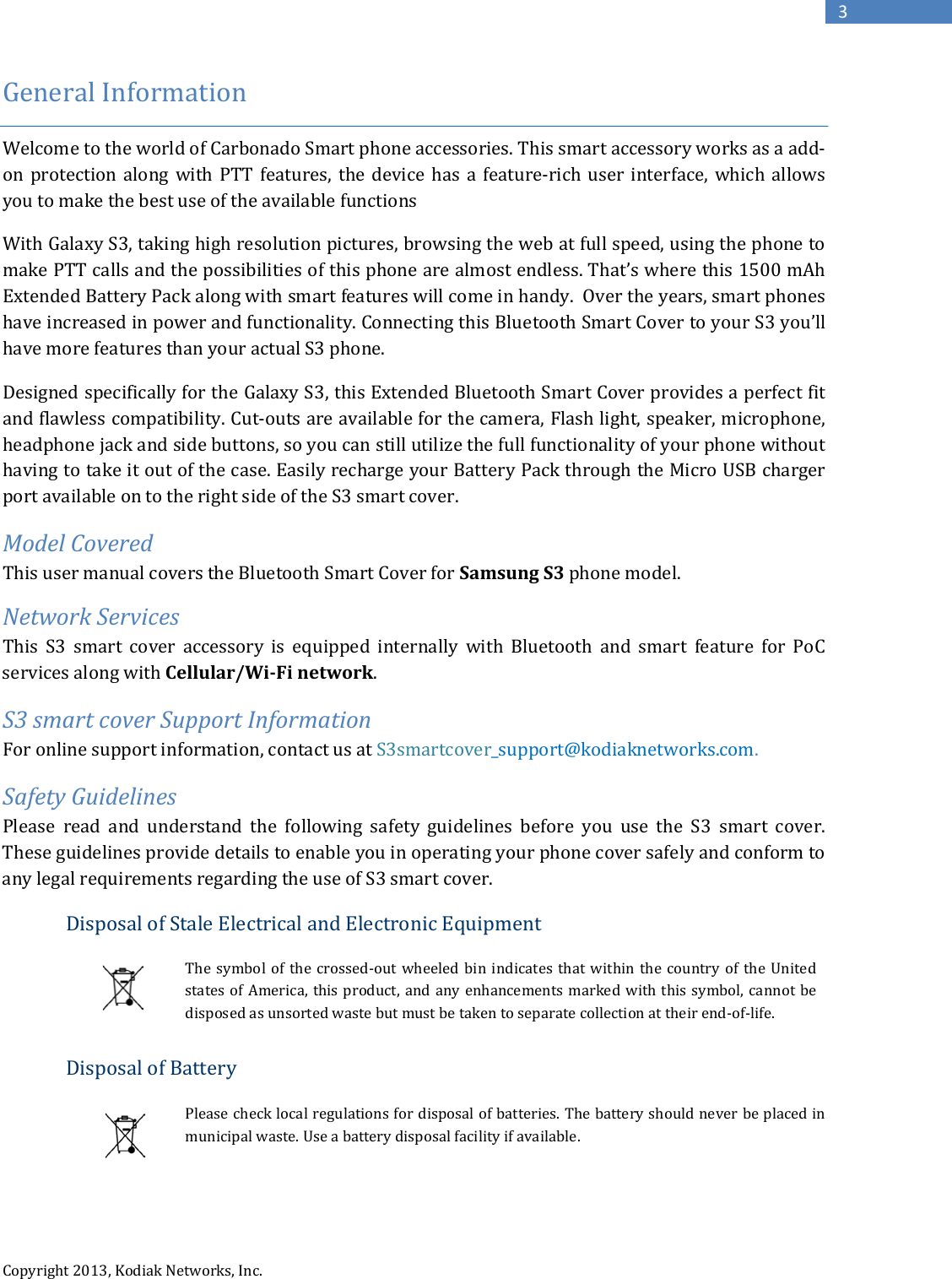   Copyright 2013, Kodiak Networks, Inc.      3 General Information  Welcome to the world of Carbonado Smart phone accessories. This smart accessory works as a add-on protection along with PTT features, the device has a feature-rich user interface, which allows you to make the best use of the available functions With Galaxy S3, taking high resolution pictures, browsing the web at full speed, using the phone to make PTT calls and the possibilities of this phone are almost endless. That’s where this 1500 mAh Extended Battery Pack along with smart features will come in handy.  Over the years, smart phones have increased in power and functionality. Connecting this Bluetooth Smart Cover to your S3 you’ll have more features than your actual S3 phone.  Designed specifically for the Galaxy S3, this Extended Bluetooth Smart Cover provides a perfect fit and flawless compatibility. Cut-outs are available for the camera, Flash light, speaker, microphone, headphone jack and side buttons, so you can still utilize the full functionality of your phone without having to take it out of the case. Easily recharge your Battery Pack through the Micro USB charger port available on to the right side of the S3 smart cover.  Model Covered This user manual covers the Bluetooth Smart Cover for Samsung S3 phone model. Network Services This S3 smart cover accessory is equipped internally with Bluetooth and smart feature for PoC services along with Cellular/Wi-Fi network.  S3 smart cover Support Information For online support information, contact us at S3smartcover_support@kodiaknetworks.com. Safety Guidelines Please read and understand the following safety guidelines before you use the S3  smart cover. These guidelines provide details to enable you in operating your phone cover safely and conform to any legal requirements regarding the use of S3 smart cover. Disposal of Stale Electrical and Electronic Equipment  The symbol of the crossed-out wheeled bin indicates that within the country of the United states of America, this product, and any enhancements marked with this symbol, cannot be disposed as unsorted waste but must be taken to separate collection at their end-of-life.  Disposal of Battery  Please check local regulations for disposal of batteries. The battery should never be placed in municipal waste. Use a battery disposal facility if available.   