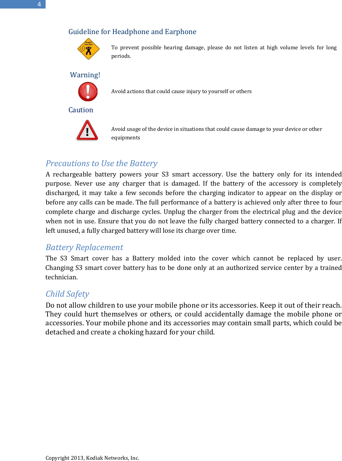  Copyright 2013, Kodiak Networks, Inc.      4 Guideline for Headphone and Earphone  To prevent possible hearing damage, please do not listen at high volume levels for long periods.   Warning!                        Avoid actions that could cause injury to yourself or others  Caution               Avoid usage of the device in situations that could cause damage to your device or other                        equipments  Precautions to Use the Battery A rechargeable battery powers your S3 smart accessory. Use the battery only for its intended purpose. Never use any charger that is damaged. If the battery of the accessory is completely discharged, it may take a few seconds before the charging indicator to appear on the display or before any calls can be made. The full performance of a battery is achieved only after three to four complete charge and discharge cycles. Unplug the charger from the electrical plug and the device when not in use. Ensure that you do not leave the fully charged battery connected to a charger. If left unused, a fully charged battery will lose its charge over time.  Battery Replacement The S3 Smart cover has a Battery molded into the cover which cannot be replaced by user. Changing S3 smart cover battery has to be done only at an authorized service center by a trained technician. Child Safety Do not allow children to use your mobile phone or its accessories. Keep it out of their reach. They could hurt themselves or others, or could accidentally damage the mobile phone or accessories. Your mobile phone and its accessories may contain small parts, which could be detached and create a choking hazard for your child.           