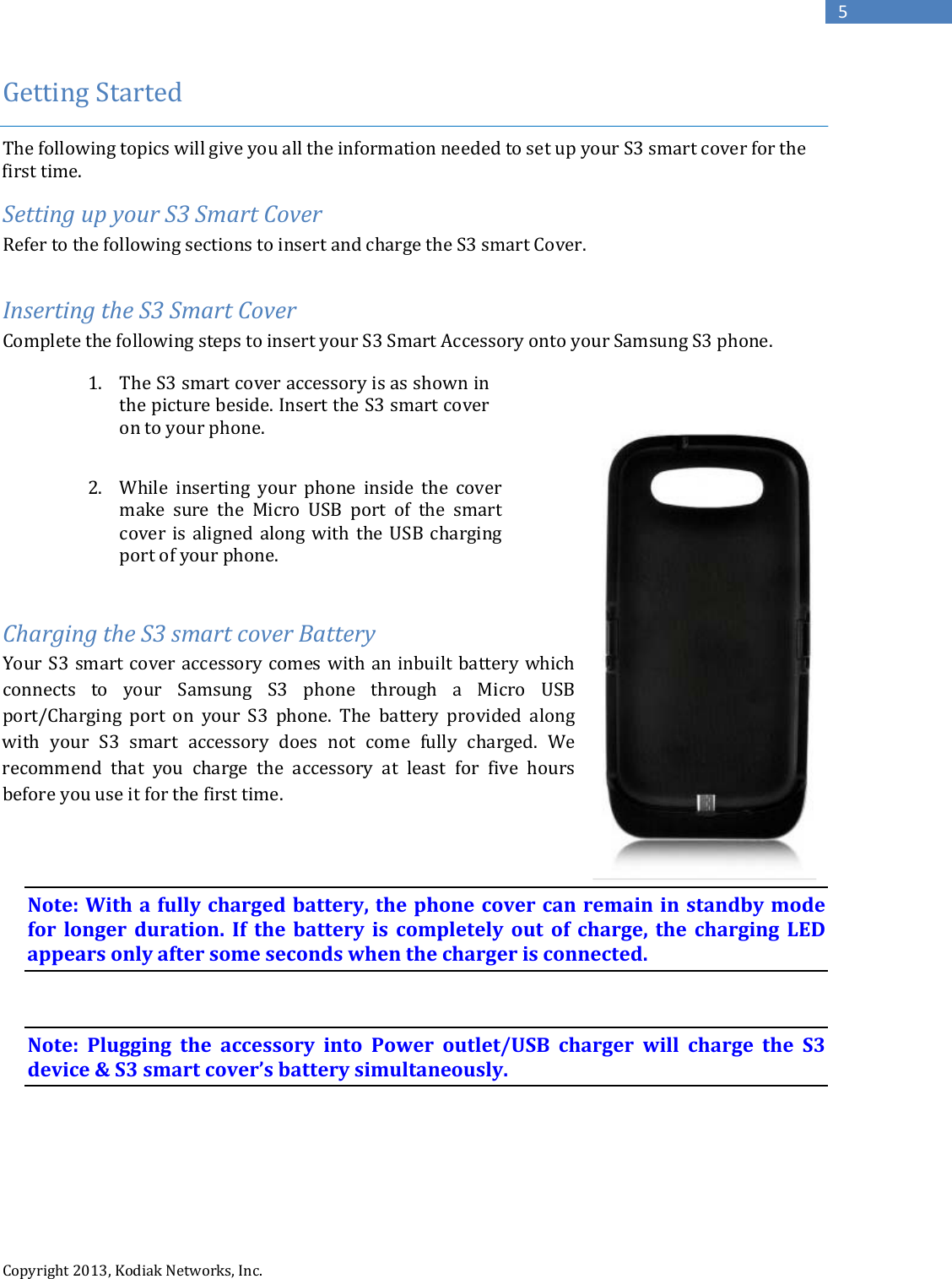   Copyright 2013, Kodiak Networks, Inc.      5 Getting Started   The following topics will give you all the information needed to set up your S3 smart cover for the first time.  Setting up your S3 Smart Cover Refer to the following sections to insert and charge the S3 smart Cover.   Inserting the S3 Smart Cover Complete the following steps to insert your S3 Smart Accessory onto your Samsung S3 phone.             Charging the S3 smart cover Battery Your S3 smart cover accessory comes with an inbuilt battery which connects to your Samsung S3 phone through a Micro USB port/Charging port on  your S3 phone. The battery provided along with your S3  smart  accessory does not come fully charged. We recommend that you charge the accessory at least for five hours before you use it for the first time.     Note: With a fully charged battery, the phone cover can remain in standby mode for  longer duration. If the battery is completely out of charge, the charging LED appears only after some seconds when the charger is connected.   Note: Plugging the accessory into Power outlet/USB charger will charge the S3 device &amp; S3 smart cover’s battery simultaneously.  1. The S3 smart cover accessory is as shown in the picture beside. Insert the S3 smart cover on to your phone.   2. While  inserting your phone inside the cover make sure the Micro USB port of the smart cover is aligned along with the USB charging port of your phone.  