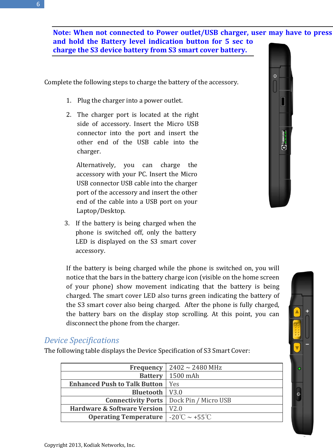  Copyright 2013, Kodiak Networks, Inc.      6 Note: When not connected to Power outlet/USB charger, user may have to press and hold the Battery level indication button for 5 sec to charge the S3 device battery from S3 smart cover battery.    Complete the following steps to charge the battery of the accessory.   1. Plug the charger into a power outlet.            If the battery is being charged while the phone is switched on, you will notice that the bars in the battery charge icon (visible on the home screen of your phone) show movement indicating that the battery is being charged. The smart cover LED also turns green indicating the battery of the S3 smart cover also being charged.  After the phone is fully charged, the battery bars on the display stop scrolling. At this point, you can disconnect the phone from the charger.  Device Specifications The following table displays the Device Specification of S3 Smart Cover:  Frequency 2402 ~ 2480 MHz Battery 1500 mAh Enhanced Push to Talk Button Yes Bluetooth V3.0 Connectivity Ports Dock Pin / Micro USB Hardware &amp; Software Version V2.0 Operating Temperature -20℃ ~ +55℃ 2. The charger port is located at the right side of accessory. Insert the Micro USB connector into the port and insert the other end of the USB cable into the charger.   Alternatively, you can charge the accessory with your PC. Insert the Micro USB connector USB cable into the charger port of the accessory and insert the other end of the cable into a USB port on your Laptop/Desktop.   3. If the battery is being charged when the phone is switched off, only the battery LED is displayed on the S3 smart cover accessory. 