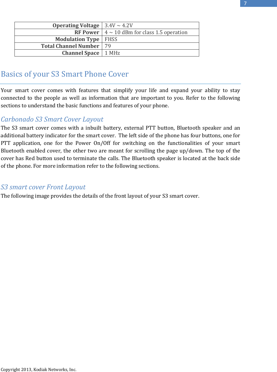   Copyright 2013, Kodiak Networks, Inc.      7 Operating Voltage 3.4V ~ 4.2V RF Power 4 ~ 10 dBm for class 1.5 operation Modulation Type FHSS Total Channel Number 79 Channel Space 1 MHz  Basics of your S3 Smart Phone Cover  Your  smart cover comes with features that simplify your life and expand your ability to stay connected to the people as well as information that are important to you. Refer to the following sections to understand the basic functions and features of your phone. Carbonado S3 Smart Cover Layout The S3  smart cover comes with a inbuilt battery, external PTT button, Bluetooth speaker and an additional battery indicator for the smart cover.  The left side of the phone has four buttons, one for PTT application, one for the Power On/Off for switching on the functionalities of your smart Bluetooth enabled cover, the other two are meant for scrolling the page up/down. The top of the cover has Red button used to terminate the calls. The Bluetooth speaker is located at the back side of the phone. For more information refer to the following sections.  S3 smart cover Front Layout  The following image provides the details of the front layout of your S3 smart cover.   