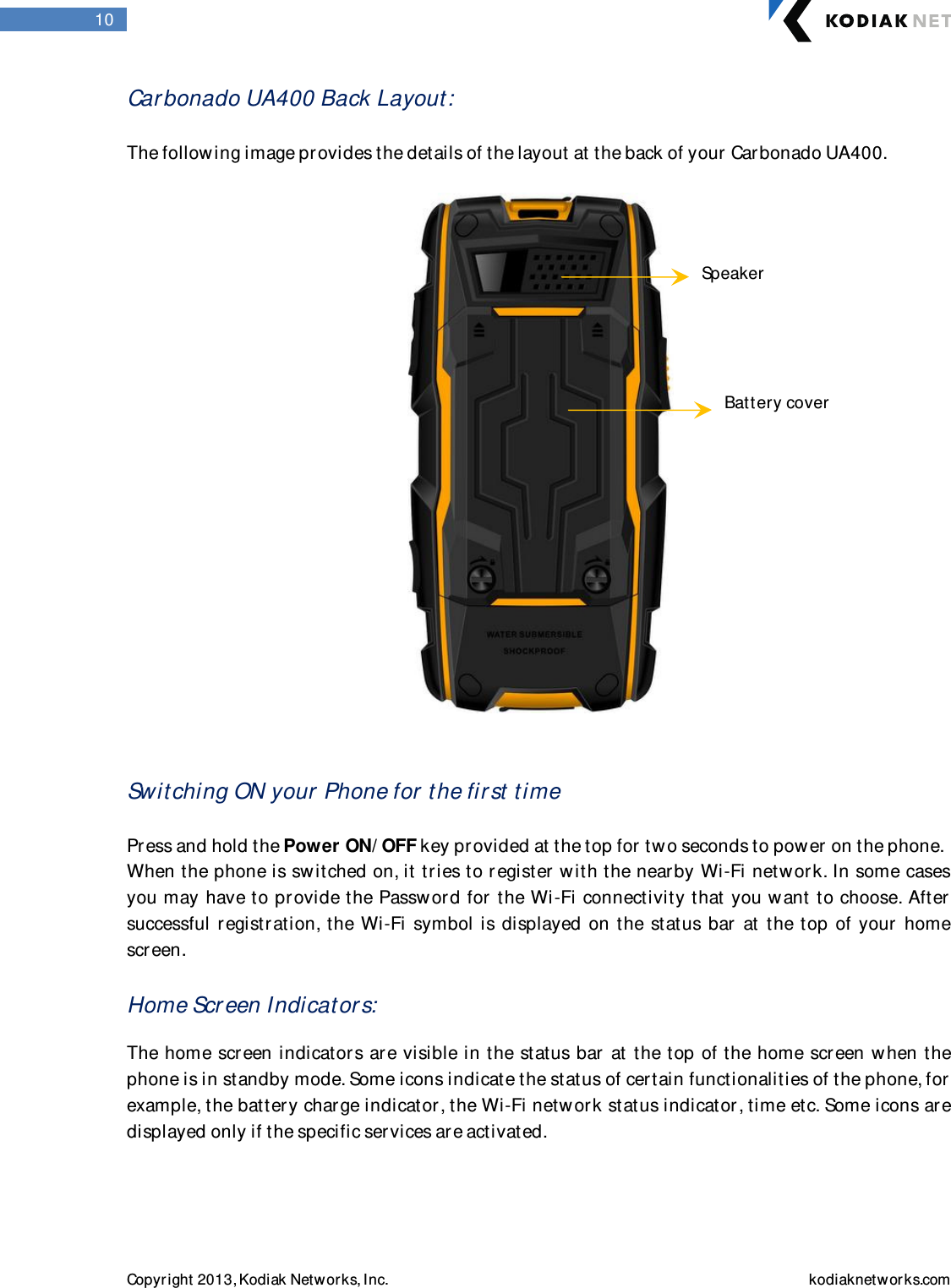  Copyright 2013, Kodiak Networks, Inc.    kodiaknetwor ks.com  10 Carbonado UA400 Back Layout:   The following image pr ovides the details of the layout at the back of your Carbonado UA400.      Switching ON your  Phone for the fir st  time  Press and hold the Power ON/ OFF key provided at the top for two seconds to power on the phone.  When the phone is switched on, it tries to r egister with the near by Wi-Fi netw or k. In some cases you may have to pr ovide the Passw or d for  the Wi-Fi connectivity that you want to choose. After  successful  r egistration, the Wi-Fi symbol is displayed on the  status bar   at the  top of your  home scr een.  Home Scr een Indicator s:   The home screen indicators are visible in the status bar at the top of the home screen when the phone is in standby mode. Some icons indicate the status of cer tain functionalities of the phone, for  example, the battery charge indicator , the Wi-Fi networ k status indicator , time etc. Some icons are displayed only if the specific ser vices ar e activated.    Battery cover Speaker 