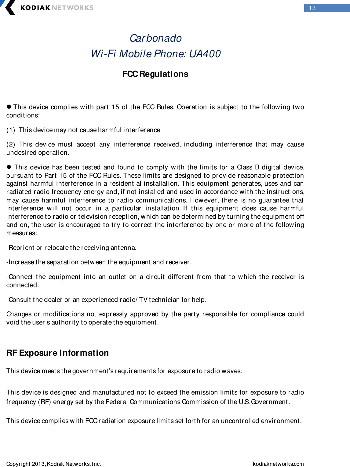  Copyright 2013, Kodiak Networks, Inc.    kodiaknetwor ks.com  13 Car bonado Wi-Fi Mobile Phone: UA400     FCC Regulations   This  device  complies w ith part 15  of  the FCC Rules.  Operation is subject to the following tw o conditions:  (1)  This device may not cause harmful interference  (2)  This  device  must  accept  any  inter ference  received,  including  interference  that  may  cause undesir ed operation.   This  device  has been  tested  and  found to  comply  w ith  the  limits  for  a  Class  B digital  device, pursuant to Part 15 of the FCC Rules. These limits are designed to pr ovide reasonable protection against harmful interference in a residential installation. This equipment generates, uses and can radiated radio frequency energy and, if not installed and used in accordance w ith the instr uctions, may  cause  harmful  inter ference  to  r adio  communications.  How ever,  ther e  is  no  guar antee  that  interference  will  not  occur  in  a  particular  installation  If  this  equipment  does  cause  har mful interference to radio or television reception, which can be deter mined by turning the equipment off and on, the user  is encouraged to try to corr ect the inter ference by one or more of the follow ing measur es: -Reor ient or relocate the receiving antenna. -Increase the separation between the equipment and receiver . -Connect  the  equipment  into  an  outlet  on  a  circuit  different  from  that  to  w hich  the  receiver  is connected. -Consult the dealer or an exper ienced radio/ TV technician for  help. Changes or  modifications not  expr essly  approved by  the party  responsible for   compliance could void the user‘s authority to oper ate the equipment.  RF Exposure Information  This device meets the government’s requirements for  exposure to radio w aves.  This device is designed and manufactured not to exceed the emission limits for exposure to r adio frequency (RF) energy set by the Federal Communications Commission of the U.S. Gover nment.  This device complies w ith FCC r adiation exposur e limits set forth for an uncontr olled envir onment.  