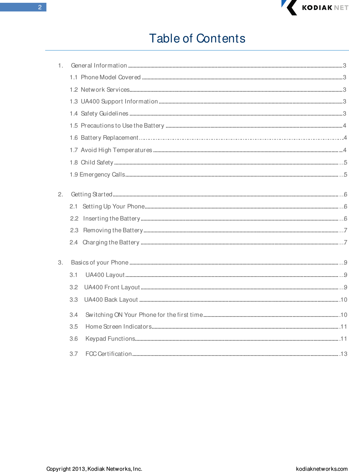  Copyright 2013, Kodiak Networks, Inc.    kodiaknetwor ks.com  2 Table of Contents   1.  General Information .......................................................................................................................................................... 3  1.1  Phone Model Covered ................................................................................................................................................ 3  1.2  Netw ork Services ......................................................................................................................................................... 3  1.3  UA400 Suppor t Information .................................................................................................................................... 3  1.4  Safety Guidelines ......................................................................................................................................................... 3  1.5  Precautions to Use the Battery ............................................................................................................................... 4  1.6  Batter y Replacement……………………………………………………………………………………………………………….4   1.7  Avoid High Temperatures ..................................................................................................................................... ...4  1.8  Child Safety ................................................................................................................................................................. …5  1.9 Emergency Calls ......................................................................................................................................................... …5   2.  Getting Started .................................................................................................................................................................. …6  2.1  Setting Up Your Phone ........................................................................................................................................... …6  2.2  Inserting the Battery .............................................................................................................................................. …6  2.3  Removing the Battery ............................................................................................................................................ …7  2.4  Charging the Batter y .............................................................................................................................................. …7   3.  Basics of your Phone ...................................................................................................................................................... …9  3.1  UA400 Layout ......................................................................................................................................................... …9  3.2 UA400 Front Layout .............................................................................................................................................. …9  3.3 UA400 Back Layout ............................................................................................................................................... .10  3.4  Sw itching ON Your Phone for the first time ................................................................................................. .10  3.5  Home Screen Indicator s ...................................................................................................................................... .11  3.6  Keypad Functions .................................................................................................................................................. .11  3.7  FCC Certification .................................................................................................................................................... .13         