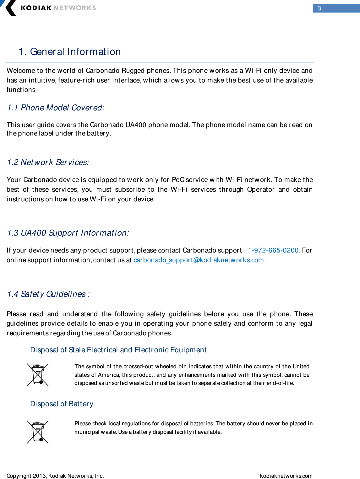  Copyright 2013, Kodiak Networks, Inc.    kodiaknetwor ks.com  3  1. General Information  Welcome to the w orld of Carbonado Rugged phones. This phone w orks as a Wi-Fi only device and has an intuitive, feature-rich user  inter face, w hich allow s you to make the best use of the available functions 1.1 Phone Model Cover ed: This user  guide covers the Car bonado UA400 phone model. The phone model name can be read on the phone label under the batter y.  1.2 Networ k Ser vices: Your Carbonado device is equipped to w or k only for PoC ser vice with Wi-Fi netw or k. To make the best  of  these  ser vices,  you  must  subscribe  to  the  Wi-Fi  services  through  Operator  and  obtain instructions on how to use Wi-Fi on your device.  1.3 UA400 Suppor t Information: If your device needs any product support, please contact Carbonado suppor t +1-972-665-0200. For  online support information, contact us at car bonado_support@kodiaknetwor ks.com.  1.4 Safety Guidelines :  Please  read  and  understand  the  following  safety  guidelines  before  you  use  the  phone.  These guidelines provide details to enable you in operating your phone safely and confor m to any legal requirements regarding the use of Carbonado phones. Disposal of Stale Electrical and Electronic Equipment  The symbol of the crossed-out wheeled bin indicates that within the country of the United states of America, this pr oduct, and any enhancements marked w ith this symbol, cannot be disposed as unsorted waste but must be taken to separ ate collection at their  end-of-life.  Disposal of Batter y  Please check local regulations for disposal of batteries. The batter y should never be placed in municipal waste. Use a battery disposal facility if available.  