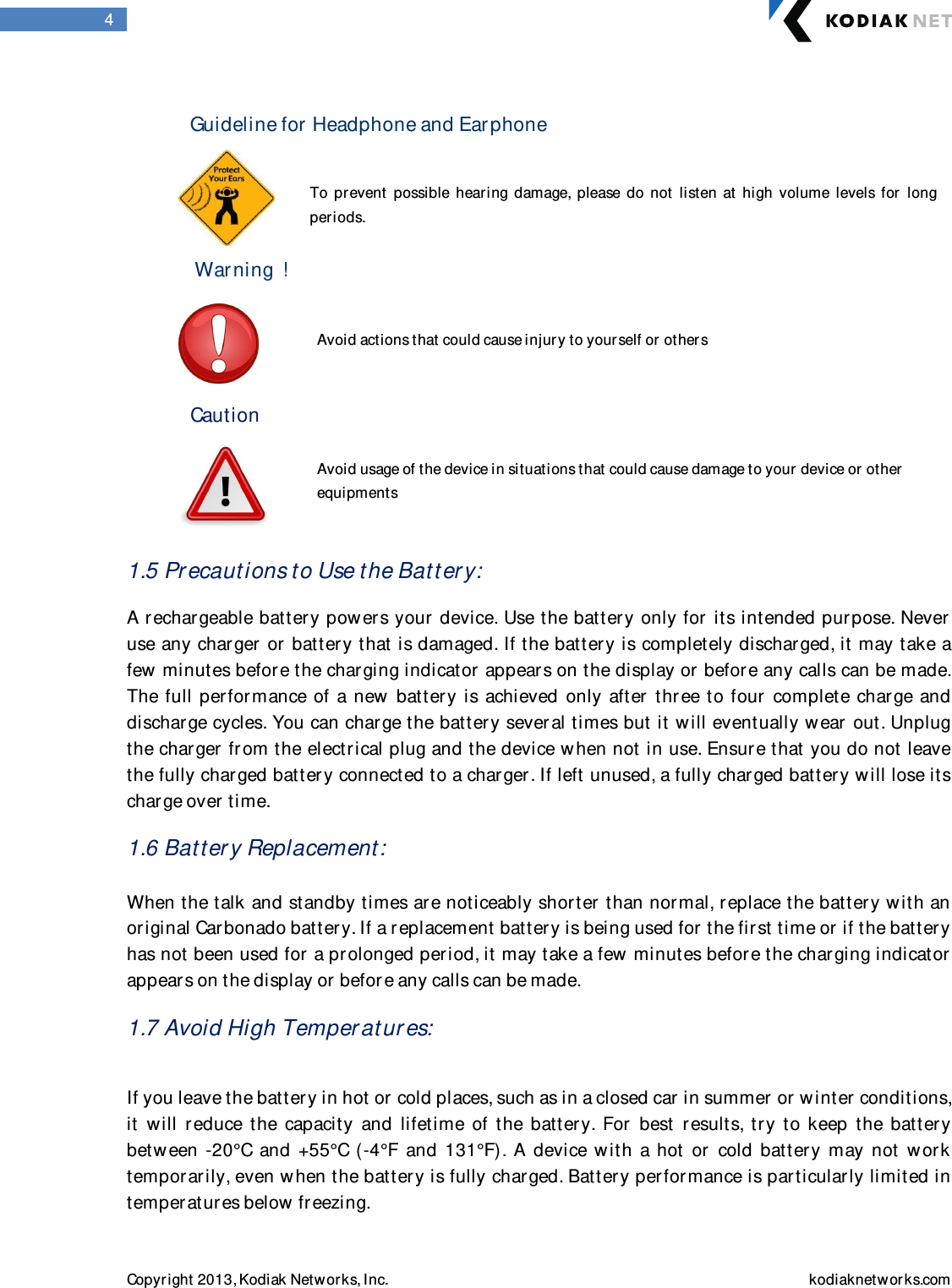  Copyright 2013, Kodiak Networks, Inc.    kodiaknetwor ks.com  4  Guideline for  Headphone and Earphone   To  prevent  possible  hearing  damage,  please  do  not  listen  at  high  volume  levels  for   long periods.         Warning  !                             Avoid actions that could cause injur y to yourself or other s   Caution                Avoid usage of the device in situations that could cause damage to your  device or  other                         equipments   1.5 Precautions to Use the Battery: A rechargeable battery pow ers your  device. Use the batter y only for  its intended pur pose. Never  use any char ger  or battery that is damaged. If the battery is completely discharged, it may take a few minutes before the char ging indicator appears on the display or before any calls can be made. The full perfor mance of  a new batter y  is  achieved only after   three to  four   complete  char ge  and discharge cycles. You can charge the batter y sever al times but it w ill eventually wear  out. Unplug the charger fr om the electrical plug and the device w hen not in use. Ensur e that you do not leave the fully char ged battery connected to a charger . If left unused, a fully charged batter y will lose its charge over time. 1.6 Battery Replacement:  When the talk and standby times ar e noticeably shor ter than normal, replace the battery w ith an original Carbonado battery. If a replacement batter y is being used for  the first time or if the batter y has not been used for  a pr olonged period, it may take a few minutes before the char ging indicator  appears on the display or befor e any calls can be made. 1.7 Avoid High Temper atures:  If you leave the batter y in hot or  cold places, such as in a closed car in summer  or winter conditions, it  will  r educe  the  capacity  and  lifetime  of  the  battery.  For  best  r esults,  try  to  keep  the  battery betw een  -20°C  and  +55°C  (-4°F  and  131°F).  A  device with  a  hot  or   cold  battery  may  not  w or k tempor arily, even w hen the batter y is fully charged. Batter y perfor mance is particularly limited in temperatur es below freezing. 