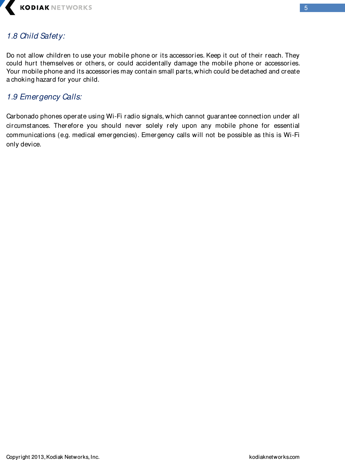  Copyright 2013, Kodiak Networks, Inc.    kodiaknetwor ks.com  5 1.8 Child Safety:   Do not allow children to use your  mobile phone or its accessories. Keep it out of their  reach. They could  hurt  themselves or   others, or  could  accidentally damage the  mobile  phone or  accessories. Your mobile phone and its accessor ies may contain small parts, w hich could be detached and create a choking hazar d for  your child.   1.9 Emer gency Calls:  Carbonado phones operate using Wi-Fi r adio signals, w hich cannot guar antee connection under all circumstances.  Therefor e  you  should  never  solely  rely  upon  any  mobile  phone  for   essential communications (e.g. medical emergencies). Emer gency calls will not be possible as this is Wi-Fi only device.                 