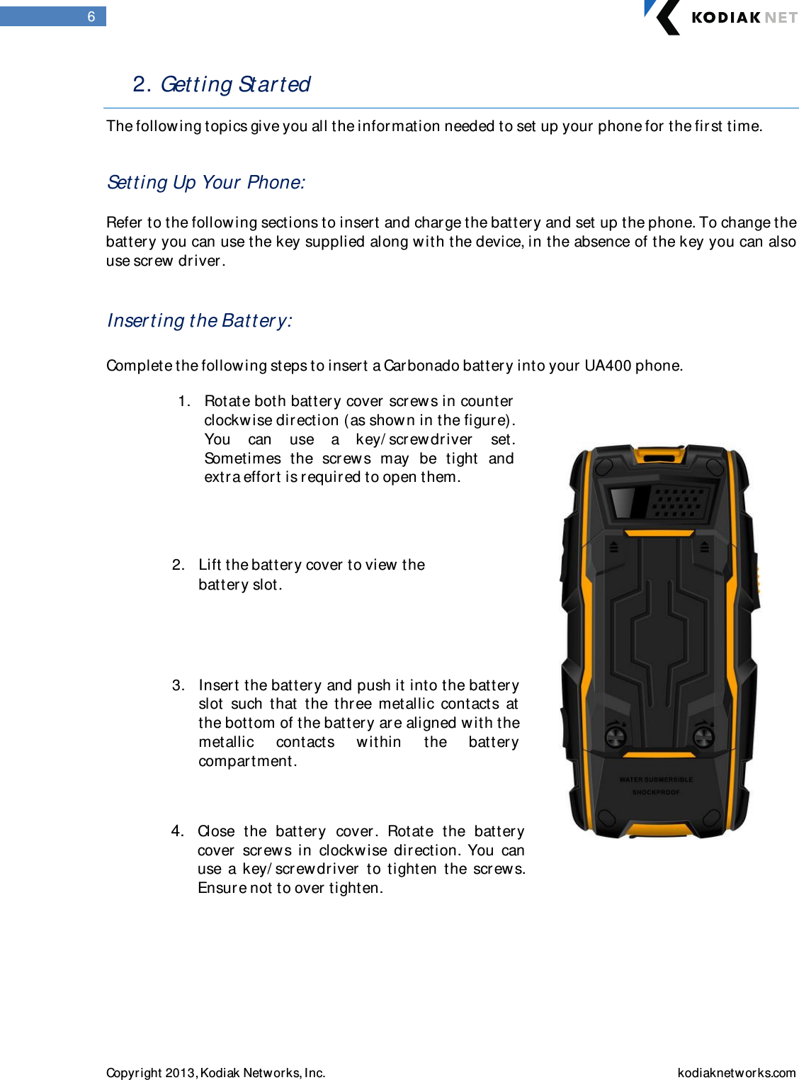  Copyright 2013, Kodiak Networks, Inc.    kodiaknetwor ks.com  6 2. Getting Star ted   The following topics give you all the information needed to set up your phone for  the first time.   Setting Up Your  Phone:   Refer to the follow ing sections to insert and charge the battery and set up the phone. To change the battery you can use the key supplied along w ith the device, in the absence of the key you can also use screw driver .    Inser ting t he Batter y:  Complete the following steps to insert a Car bonado batter y into your  UA400 phone.                                    1. Rotate both battery cover scr ews in counter clockw ise dir ection (as show n in the figure). You  can  use  a  key/ scr ewdriver  set. Sometimes  the  scr ew s  may  be  tight  and extra effort is required to open them.   2. Lift the battery cover  to view the battery slot.  3. Insert the batter y and push it into the batter y slot  such  that  the  three  metallic  contacts  at    the bottom of the batter y ar e aligned w ith the metallic  contacts  within  the  batter y compartment.  4. Close  the  batter y  cover .  Rotate  the  batter y cover   scr ew s  in  clockwise  dir ection.  You  can use  a  key/ screwdriver   to  tighten  the  screws. Ensur e not to over tighten.   