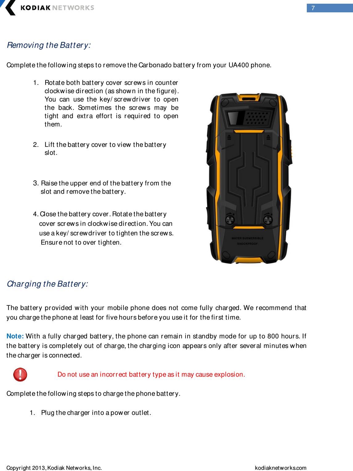  Copyright 2013, Kodiak Networks, Inc.    kodiaknetwor ks.com  7  Removing the Batter y:   Complete the following steps to remove the Carbonado battery from your UA400 phone.                       Char ging the Batter y:  The battery pr ovided with your mobile phone does not come fully charged. We r ecommend that you charge the phone at least for  five hours before you use it for  the first time.   Note: With a fully charged batter y, the phone can r emain in standby mode for  up to 800 hours. If the batter y is completely out of charge, the charging icon appears only after  several minutes w hen the charger is connected.                   Do not use an incorr ect batter y type as it may cause explosion.   Complete the following steps to charge the phone batter y.   1. Plug the charger into a pow er outlet.    1. Rotate both batter y cover  scr ew s in counter clockw ise direction (as show n in the figur e). You  can  use  the  key/ scr ew driver   to  open the  back.  Sometimes  the  scr ews  may  be tight  and  extra  effor t  is  r equired  to  open them.  2. Lift the battery cover  to view  the battery slot.  3. Raise the upper end of the batter y from the       slot and remove the battery.   4. Close the batter y cover . Rotate the batter y          cover  scr ew s in clockwise dir ection. You can       use a key/ screw driver  to tighten the screws.         Ensure not to over  tighten.   