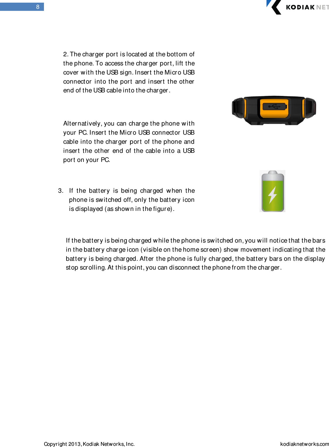  Copyright 2013, Kodiak Networks, Inc.    kodiaknetwor ks.com  8               If the batter y is being charged while the phone is sw itched on, you will notice that the bars in the battery charge icon (visible on the home scr een) show movement indicating that the battery is being charged. After the phone is fully charged, the batter y bars on the display stop scrolling. At this point, you can disconnect the phone fr om the charger .                 2. The char ger  port is located at the bottom of  the phone. To access the charger  port, lift the cover  with the USB sign. Insert the Micr o USB connector   into the  port  and inser t the  other end of the USB cable into the charger .   Alternatively, you can charge the phone with your PC. Insert the Micro USB connector  USB cable into the charger  port of the phone and inser t  the other  end of the  cable into  a USB por t on your  PC.   3. If  the  batter y  is  being  charged  w hen  the phone is switched off, only the battery icon is displayed (as shown in the figure).  
