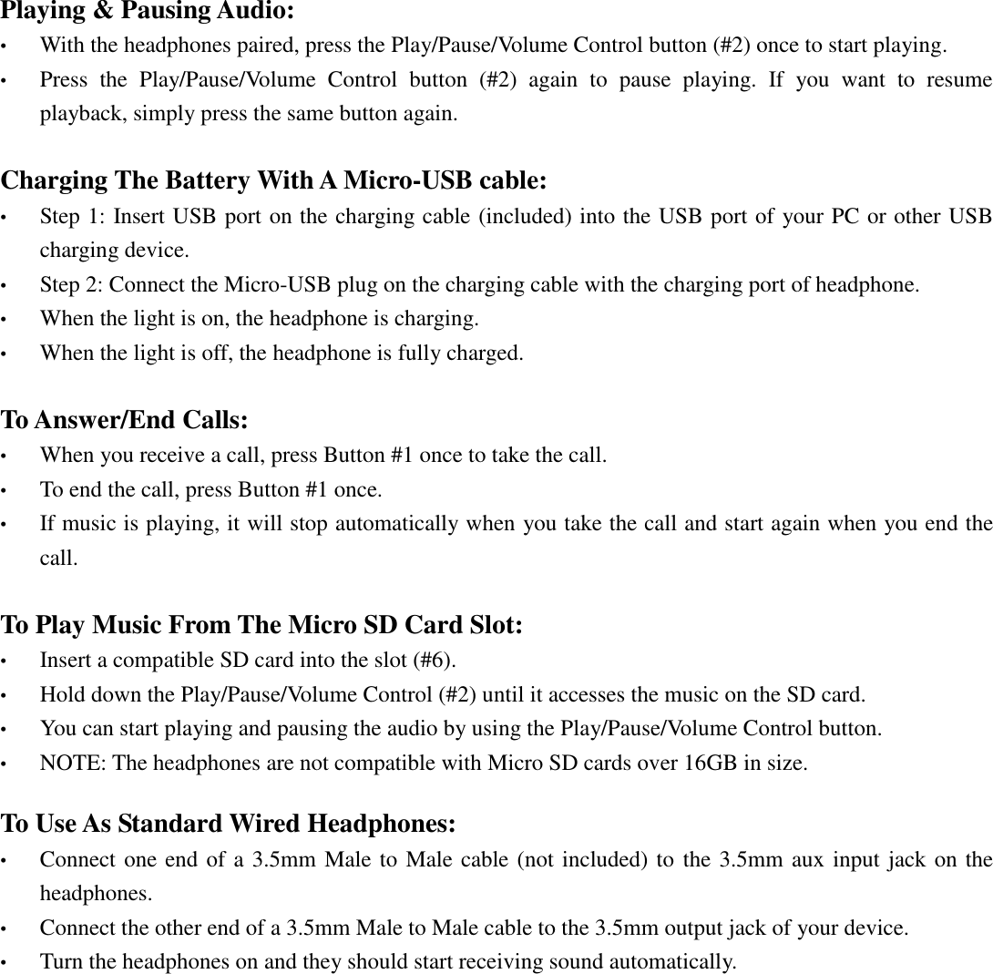 Playing &amp; Pausing Audio: • With the headphones paired, press the Play/Pause/Volume Control button (#2) once to start playing. • Press  the  Play/Pause/Volume  Control  button  (#2)  again  to  pause  playing.  If  you  want  to  resume playback, simply press the same button again.  Charging The Battery With A Micro-USB cable: • Step 1: Insert USB port on the charging cable (included) into the USB port of your PC or other USB charging device. • Step 2: Connect the Micro-USB plug on the charging cable with the charging port of headphone. • When the light is on, the headphone is charging. • When the light is off, the headphone is fully charged.  To Answer/End Calls: • When you receive a call, press Button #1 once to take the call. • To end the call, press Button #1 once. • If music is playing, it will stop automatically when you take the call and start again when you end the call.    To Play Music From The Micro SD Card Slot: • Insert a compatible SD card into the slot (#6). • Hold down the Play/Pause/Volume Control (#2) until it accesses the music on the SD card. • You can start playing and pausing the audio by using the Play/Pause/Volume Control button. • NOTE: The headphones are not compatible with Micro SD cards over 16GB in size.  To Use As Standard Wired Headphones: • Connect one end of a 3.5mm Male to Male cable (not included) to  the 3.5mm aux input jack on the headphones. • Connect the other end of a 3.5mm Male to Male cable to the 3.5mm output jack of your device. • Turn the headphones on and they should start receiving sound automatically.                 