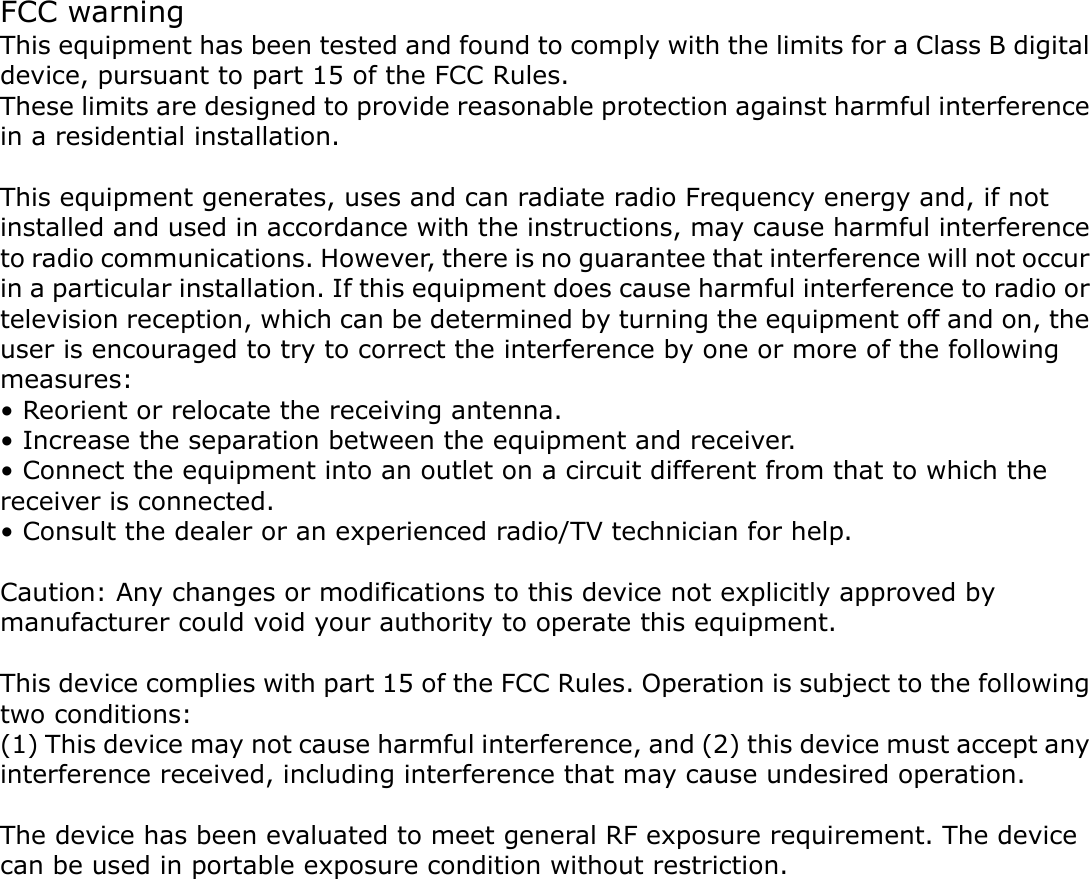 FCC warning This equipment has been tested and found to comply with the limits for a Class B digital device, pursuant to part 15 of the FCC Rules.   These limits are designed to provide reasonable protection against harmful interference in a residential installation.    This equipment generates, uses and can radiate radio Frequency energy and, if not installed and used in accordance with the instructions, may cause harmful interference to radio communications. However, there is no guarantee that interference will not occur in a particular installation. If this equipment does cause harmful interference to radio or television reception, which can be determined by turning the equipment off and on, the user is encouraged to try to correct the interference by one or more of the following measures: • Reorient or relocate the receiving antenna. • Increase the separation between the equipment and receiver. • Connect the equipment into an outlet on a circuit different from that to which the receiver is connected. • Consult the dealer or an experienced radio/TV technician for help.  Caution: Any changes or modifications to this device not explicitly approved by manufacturer could void your authority to operate this equipment.  This device complies with part 15 of the FCC Rules. Operation is subject to the following two conditions: (1) This device may not cause harmful interference, and (2) this device must accept any interference received, including interference that may cause undesired operation.  The device has been evaluated to meet general RF exposure requirement. The device can be used in portable exposure condition without restriction.   