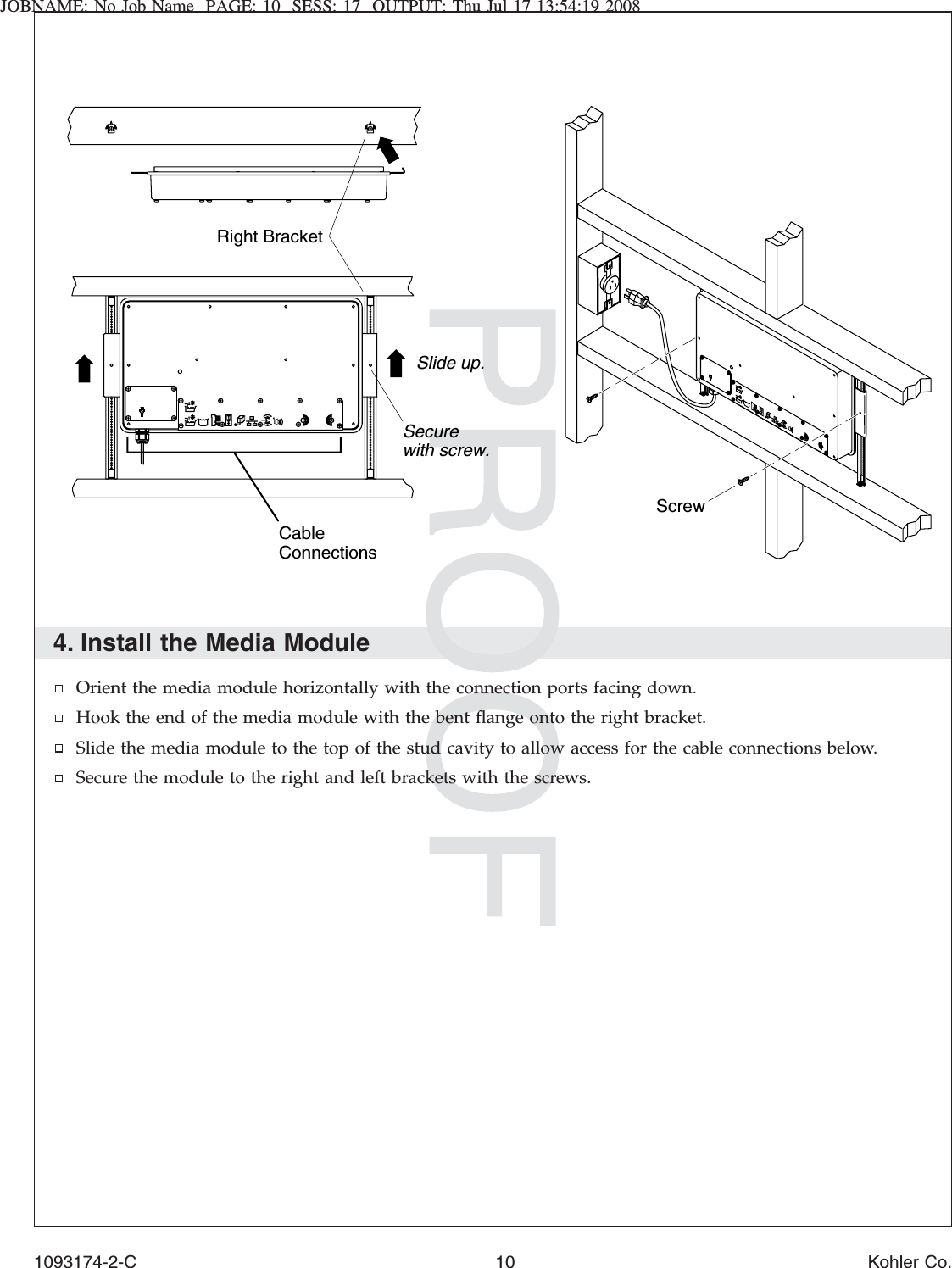 JOBNAME: No Job Name PAGE: 10 SESS: 17 OUTPUT: Thu Jul 17 13:54:19 20084. Install the Media ModuleOrient the media module horizontally with the connection ports facing down.Hook the end of the media module with the bent ﬂange onto the right bracket.Slide the media module to the top of the stud cavity to allow access for the cable connections below.Secure the module to the right and left brackets with the screws.Cable ConnectionsSlide up.ScrewRight BracketSecure with screw.1093174-2-C 10 Kohler Co.
