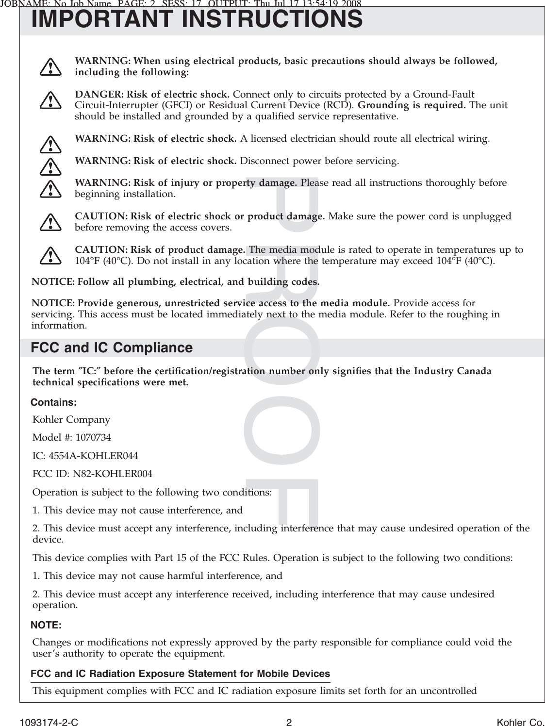 JOBNAME: No Job Name PAGE: 2 SESS: 17 OUTPUT: Thu Jul 17 13:54:19 2008IMPORTANT INSTRUCTIONSWARNING: When using electrical products, basic precautions should always be followed,including the following:DANGER: Risk of electric shock. Connect only to circuits protected by a Ground-FaultCircuit-Interrupter (GFCI) or Residual Current Device (RCD). Grounding is required. The unitshould be installed and grounded by a qualiﬁed service representative.WARNING: Risk of electric shock. A licensed electrician should route all electrical wiring.WARNING: Risk of electric shock. Disconnect power before servicing.WARNING: Risk of injury or property damage. Please read all instructions thoroughly beforebeginning installation.CAUTION: Risk of electric shock or product damage. Make sure the power cord is unpluggedbefore removing the access covers.CAUTION: Risk of product damage. The media module is rated to operate in temperatures up to104°F (40°C). Do not install in any location where the temperature may exceed 104°F (40°C).NOTICE: Follow all plumbing, electrical, and building codes.NOTICE: Provide generous, unrestricted service access to the media module. Provide access forservicing. This access must be located immediately next to the media module. Refer to the roughing ininformation.FCC and IC ComplianceThe term ″IC:″before the certiﬁcation/registration number only signiﬁes that the Industry Canadatechnical speciﬁcations were met.Contains:Kohler CompanyModel #: 1070734IC: 4554A-KOHLER044FCC ID: N82-KOHLER004Operation is subject to the following two conditions:1. This device may not cause interference, and2. This device must accept any interference, including interference that may cause undesired operation of thedevice.This device complies with Part 15 of the FCC Rules. Operation is subject to the following two conditions:1. This device may not cause harmful interference, and2. This device must accept any interference received, including interference that may cause undesiredoperation.NOTE:Changes or modiﬁcations not expressly approved by the party responsible for compliance could void theuser’s authority to operate the equipment.FCC and IC Radiation Exposure Statement for Mobile DevicesThis equipment complies with FCC and IC radiation exposure limits set forth for an uncontrolled1093174-2-C 2 Kohler Co.
