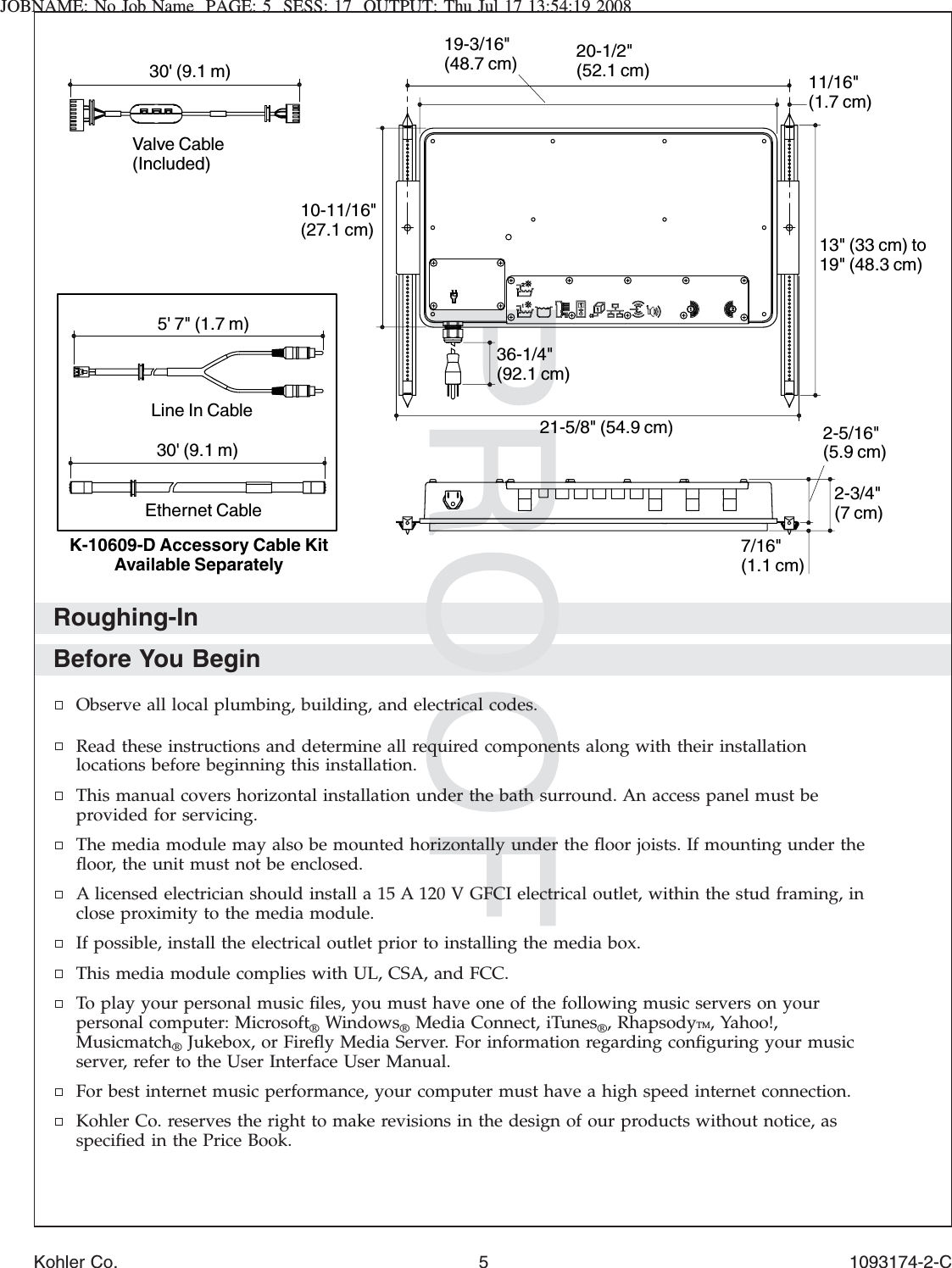 JOBNAME: No Job Name PAGE: 5 SESS: 17 OUTPUT: Thu Jul 17 13:54:19 2008Roughing-InBefore You BeginObserve all local plumbing, building, and electrical codes.Read these instructions and determine all required components along with their installationlocations before beginning this installation.This manual covers horizontal installation under the bath surround. An access panel must beprovided for servicing.The media module may also be mounted horizontally under the ﬂoor joists. If mounting under theﬂoor, the unit must not be enclosed.A licensed electrician should install a 15 A 120 V GFCI electrical outlet, within the stud framing, inclose proximity to the media module.If possible, install the electrical outlet prior to installing the media box.This media module complies with UL, CSA, and FCC.To play your personal music ﬁles, you must have one of the following music servers on yourpersonal computer: Microsoft®Windows®Media Connect, iTunes®, RhapsodyTM, Yahoo!,Musicmatch®Jukebox, or Fireﬂy Media Server. For information regarding conﬁguring your musicserver, refer to the User Interface User Manual.For best internet music performance, your computer must have a high speed internet connection.Kohler Co. reserves the right to make revisions in the design of our products without notice, asspeciﬁed in the Price Book.2-3/4&quot; (7 cm)7/16&quot; (1.1 cm)2-5/16&quot; (5.9 cm)21-5/8&quot; (54.9 cm)20-1/2&quot; (52.1 cm) 11/16&quot; (1.7 cm)19-3/16&quot; (48.7 cm)13&quot; (33 cm) to 19&quot; (48.3 cm)36-1/4&quot; (92.1 cm)10-11/16&quot; (27.1 cm)30&apos; (9.1 m)Valve Cable(Included)30&apos; (9.1 m)5&apos; 7&quot; (1.7 m)Ethernet CableLine In CableK-10609-D Accessory Cable Kit Available SeparatelyKohler Co. 5 1093174-2-C