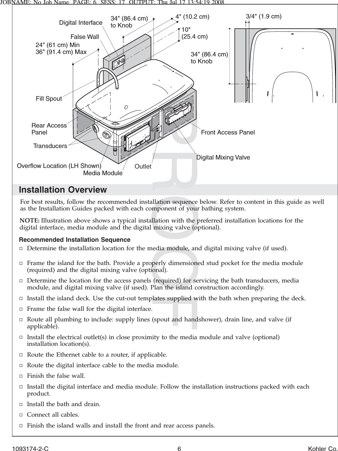 JOBNAME: No Job Name PAGE: 6 SESS: 17 OUTPUT: Thu Jul 17 13:54:19 2008Installation OverviewFor best results, follow the recommended installation sequence below. Refer to content in this guide as wellas the Installation Guides packed with each component of your bathing system.NOTE: Illustration above shows a typical installation with the preferred installation locations for thedigital interface, media module and the digital mixing valve (optional).Recommended Installation SequenceDetermine the installation location for the media module, and digital mixing valve (if used).Frame the island for the bath. Provide a properly dimensioned stud pocket for the media module(required) and the digital mixing valve (optional).Determine the location for the access panels (required) for servicing the bath transducers, mediamodule, and digital mixing valve (if used). Plan the island construction accordingly.Install the island deck. Use the cut-out templates supplied with the bath when preparing the deck.Frame the false wall for the digital interface.Route all plumbing to include: supply lines (spout and handshower), drain line, and valve (ifapplicable).Install the electrical outlet(s) in close proximity to the media module and valve (optional)installation location(s).Route the Ethernet cable to a router, if applicable.Route the digital interface cable to the media module.Finish the false wall.Install the digital interface and media module. Follow the installation instructions packed with eachproduct.Install the bath and drain.Connect all cables.Finish the island walls and install the front and rear access panels.Rear Access PanelOverflow Location (LH Shown)Front Access Panel24&quot; (61 cm) Min36&quot; (91.4 cm) Max3/4&quot; (1.9 cm)10&quot; (25.4 cm)4&quot; (10.2 cm)Digital InterfaceMedia Module34&quot; (86.4 cm) to Knob34&quot; (86.4 cm) to KnobOutletFill SpoutDigital Mixing ValveFalse WallTransducers1093174-2-C 6 Kohler Co.