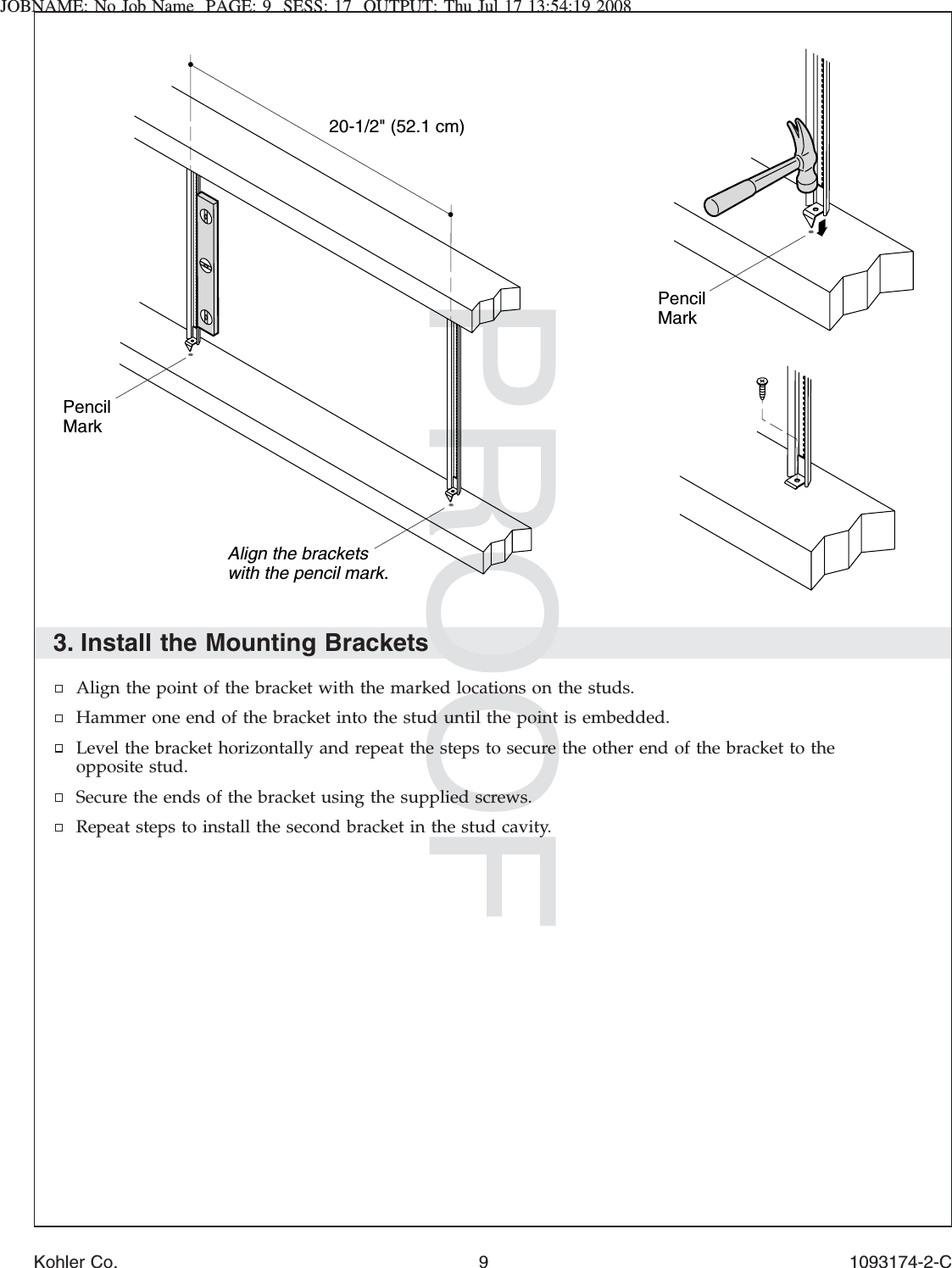 JOBNAME: No Job Name PAGE: 9 SESS: 17 OUTPUT: Thu Jul 17 13:54:19 20083. Install the Mounting BracketsAlign the point of the bracket with the marked locations on the studs.Hammer one end of the bracket into the stud until the point is embedded.Level the bracket horizontally and repeat the steps to secure the other end of the bracket to theopposite stud.Secure the ends of the bracket using the supplied screws.Repeat steps to install the second bracket in the stud cavity.20-1/2&quot; (52.1 cm)Align the brackets with the pencil mark.PencilMarkPencil MarkKohler Co. 9 1093174-2-C