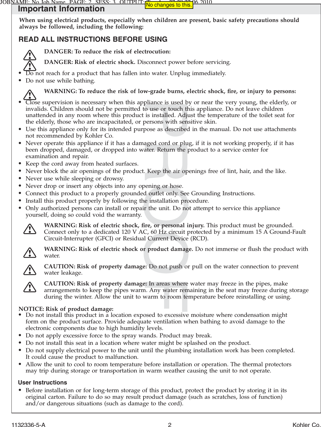 JOBNAME: No Job Name PAGE: 2 SESS: 3 OUTPUT: Tue Apr 27 20:27:06 2010Important InformationWhen using electrical products, especially when children are present, basic safety precautions shouldalways be followed, including the following:READ ALL INSTRUCTIONS BEFORE USINGDANGER: To reduce the risk of electrocution:DANGER: Risk of electric shock. Disconnect power before servicing.•Do not reach for a product that has fallen into water. Unplug immediately.•Do not use while bathing.WARNING: To reduce the risk of low-grade burns, electric shock, ﬁre, or injury to persons:•Close supervision is necessary when this appliance is used by or near the very young, the elderly, orinvalids. Children should not be permitted to use or touch this appliance. Do not leave childrenunattended in any room where this product is installed. Adjust the temperature of the toilet seat forthe elderly, those who are incapacitated, or persons with sensitive skin.•Use this appliance only for its intended purpose as described in the manual. Do not use attachmentsnot recommended by Kohler Co.•Never operate this appliance if it has a damaged cord or plug, if it is not working properly, if it hasbeen dropped, damaged, or dropped into water. Return the product to a service center forexamination and repair.•Keep the cord away from heated surfaces.•Never block the air openings of the product. Keep the air openings free of lint, hair, and the like.•Never use while sleeping or drowsy.•Never drop or insert any objects into any opening or hose.•Connect this product to a properly grounded outlet only. See Grounding Instructions.•Install this product properly by following the installation procedure.•Only authorized persons can install or repair the unit. Do not attempt to service this applianceyourself, doing so could void the warranty.WARNING: Risk of electric shock, ﬁre, or personal injury. This product must be grounded.Connect only to a dedicated 120 V AC, 60 Hz circuit protected by a minimum 15 A Ground-FaultCircuit-Interrupter (GFCI) or Residual Current Device (RCD).WARNING: Risk of electric shock or product damage. Do not immerse or ﬂush the product withwater.CAUTION: Risk of property damage: Do not push or pull on the water connection to preventwater leakage.CAUTION: Risk of property damage: In areas where water may freeze in the pipes, makearrangements to keep the pipes warm. Any water remaining in the seat may freeze during storageduring the winter. Allow the unit to warm to room temperature before reinstalling or using.NOTICE: Risk of product damage:•Do not install this product in a location exposed to excessive moisture where condensation mightform on the product surface. Provide adequate ventilation when bathing to avoid damage to theelectronic components due to high humidity levels.•Do not apply excessive force to the spray wands. Product may break.•Do not install this seat in a location where water might be splashed on the product.•Do not supply electrical power to the unit until the plumbing installation work has been completed.It could cause the product to malfunction.•Allow the unit to cool to room temperature before installation or operation. The thermal protectorsmay trip during storage or transportation in warm weather causing the unit to not operate.User Instructions•Before installation or for long-term storage of this product, protect the product by storing it in itsoriginal carton. Failure to do so may result product damage (such as scratches, loss of function)and/or dangerous situations (such as damage to the cord).1132336-5-A 2 Kohler Co.No changes to this.