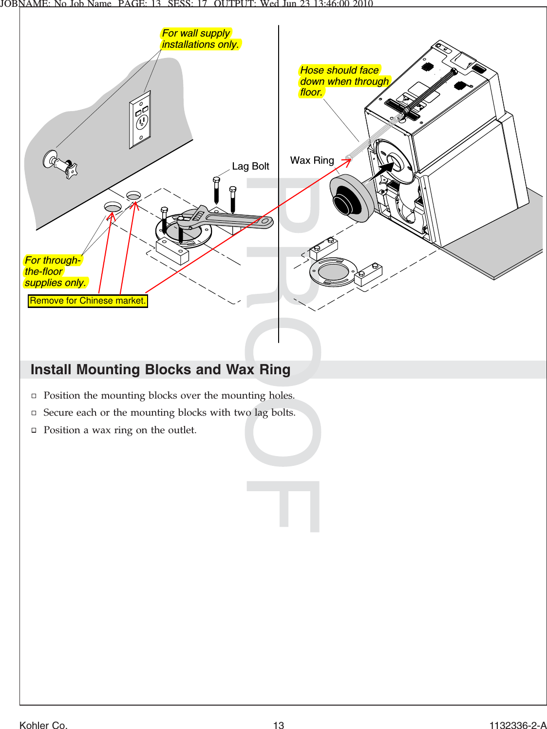 JOBNAME: No Job Name PAGE: 13 SESS: 17 OUTPUT: Wed Jun 23 13:46:00 2010Install Mounting Blocks and Wax RingPosition the mounting blocks over the mounting holes.Secure each or the mounting blocks with two lag bolts.Position a wax ring on the outlet.Lag Bolt Wax RingFor wall supply installations only.For through-the-floor supplies only.Hose should face down when through floor.Kohler Co. 13 1132336-2-ARemove for Chinese market.