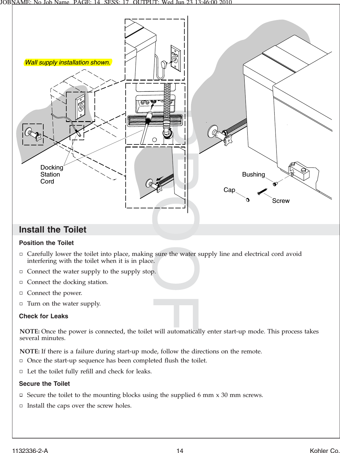 JOBNAME: No Job Name PAGE: 14 SESS: 17 OUTPUT: Wed Jun 23 13:46:00 2010Install the ToiletPosition the ToiletCarefully lower the toilet into place, making sure the water supply line and electrical cord avoidinterfering with the toilet when it is in place.Connect the water supply to the supply stop.Connect the docking station.Connect the power.Turn on the water supply.Check for LeaksNOTE: Once the power is connected, the toilet will automatically enter start-up mode. This process takesseveral minutes.NOTE: If there is a failure during start-up mode, follow the directions on the remote.Once the start-up sequence has been completed ﬂush the toilet.Let the toilet fully reﬁll and check for leaks.Secure the ToiletSecure the toilet to the mounting blocks using the supplied 6 mm x 30 mm screws.Install the caps over the screw holes.CapScrewBushingWall supply installation shown.Docking Station Cord1132336-2-A 14 Kohler Co.