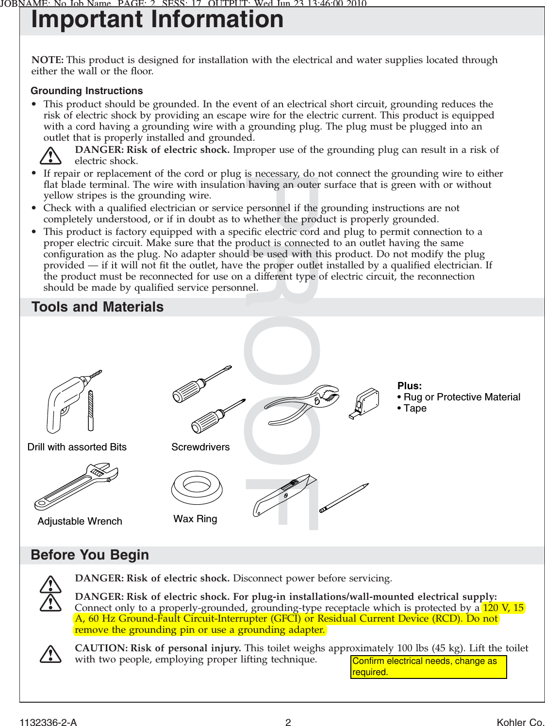 JOBNAME: No Job Name PAGE: 2 SESS: 17 OUTPUT: Wed Jun 23 13:46:00 2010Important InformationNOTE: This product is designed for installation with the electrical and water supplies located througheither the wall or the ﬂoor.Grounding Instructions•This product should be grounded. In the event of an electrical short circuit, grounding reduces therisk of electric shock by providing an escape wire for the electric current. This product is equippedwith a cord having a grounding wire with a grounding plug. The plug must be plugged into anoutlet that is properly installed and grounded.DANGER: Risk of electric shock. Improper use of the grounding plug can result in a risk ofelectric shock.•If repair or replacement of the cord or plug is necessary, do not connect the grounding wire to eitherﬂat blade terminal. The wire with insulation having an outer surface that is green with or withoutyellow stripes is the grounding wire.•Check with a qualiﬁed electrician or service personnel if the grounding instructions are notcompletely understood, or if in doubt as to whether the product is properly grounded.•This product is factory equipped with a speciﬁc electric cord and plug to permit connection to aproper electric circuit. Make sure that the product is connected to an outlet having the sameconﬁguration as the plug. No adapter should be used with this product. Do not modify the plugprovided — if it will not ﬁt the outlet, have the proper outlet installed by a qualiﬁed electrician. Ifthe product must be reconnected for use on a different type of electric circuit, the reconnectionshould be made by qualiﬁed service personnel.Tools and MaterialsBefore You BeginDANGER: Risk of electric shock. Disconnect power before servicing.DANGER: Risk of electric shock. For plug-in installations/wall-mounted electrical supply:Connect only to a properly-grounded, grounding-type receptacle which is protected by a 120 V, 15A, 60 Hz Ground-Fault Circuit-Interrupter (GFCI) or Residual Current Device (RCD). Do notremove the grounding pin or use a grounding adapter.CAUTION: Risk of personal injury. This toilet weighs approximately 100 lbs (45 kg). Lift the toiletwith two people, employing proper lifting technique.Drill with assorted Bits ScrewdriversWax RingAdjustable WrenchPlus:• Rug or Protective Material• Tape1132336-2-A 2 Kohler Co.Confirm electrical needs, change as required.