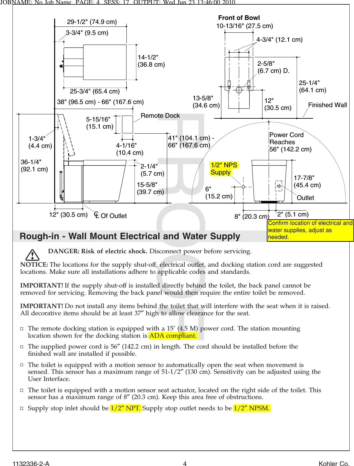 JOBNAME: No Job Name PAGE: 4 SESS: 17 OUTPUT: Wed Jun 23 13:46:00 2010Rough-in - Wall Mount Electrical and Water SupplyDANGER: Risk of electric shock. Disconnect power before servicing.NOTICE: The locations for the supply shut-off, electrical outlet, and docking station cord are suggestedlocations. Make sure all installations adhere to applicable codes and standards.IMPORTANT! If the supply shut-off is installed directly behind the toilet, the back panel cannot beremoved for servicing. Removing the back panel would then require the entire toilet be removed.IMPORTANT! Do not install any items behind the toilet that will interfere with the seat when it is raised.All decorative items should be at least 37″high to allow clearance for the seat.The remote docking station is equipped with a 15’ (4.5 M) power cord. The station mountinglocation shown for the docking station is ADA compliant.The supplied power cord is 56″(142.2 cm) in length. The cord should be installed before theﬁnished wall are installed if possible.The toilet is equipped with a motion sensor to automatically open the seat when movement issensed. This sensor has a maximum range of 51-1/2″(130 cm). Sensitivity can be adjusted using theUser Interface.The toilet is equipped with a motion sensor seat actuator, located on the right side of the toilet. Thissensor has a maximum range of 8″(20.3 cm). Keep this area free of obstructions.Supply stop inlet should be 1/2″NPT. Supply stop outlet needs to be 1/2″NPSM.Front of Bowl25-3/4&quot; (65.4 cm)2-5/8&quot;(6.7 cm) D.14-1/2&quot;(36.8 cm)25-1/4&quot;(64.1 cm)13-5/8&quot;(34.6 cm)10-13/16&quot; (27.5 cm)Finished Wall3-3/4&quot; (9.5 cm)29-1/2&quot; (74.9 cm)12&quot;(30.5 cm)12&quot; (30.5 cm)15-5/8&quot;(39.7 cm)2-1/4&quot;(5.7 cm)1-3/4&quot;(4.4 cm)36-1/4&quot;(92.1 cm)Power Cord Reaches56&quot; (142.2 cm)CL Of Outlet4-1/16&quot;(10.4 cm)5-15/16&quot;(15.1 cm)41&quot; (104.1 cm) -66&quot; (167.6 cm)38&quot; (96.5 cm) - 66&quot; (167.6 cm)4-3/4&quot; (12.1 cm)Remote Dock2&quot; (5.1 cm)17-7/8&quot;(45.4 cm)6&quot;(15.2 cm)8&quot; (20.3 cm)Outlet1/2&quot; NPSSupply1132336-2-A 4 Kohler Co.Confirm location of electrical and water supplies, adjust as needed.