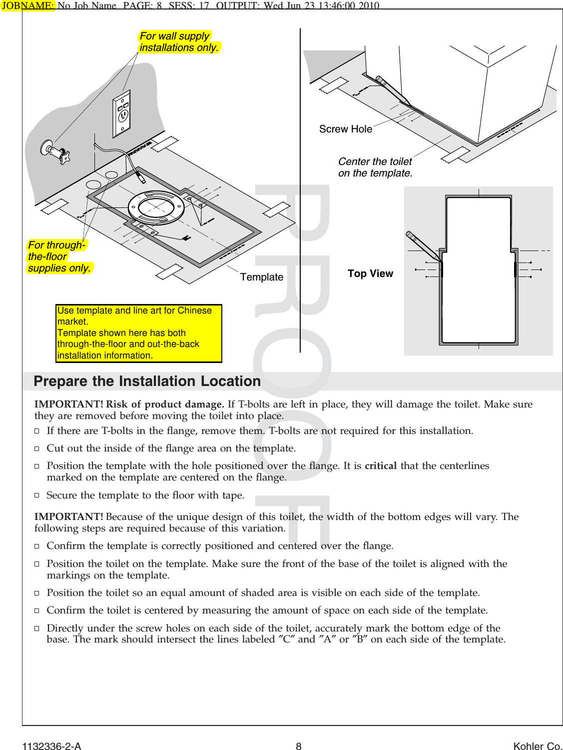 JOBNAME: No Job Name PAGE: 8 SESS: 17 OUTPUT: Wed Jun 23 13:46:00 2010Prepare the Installation LocationIMPORTANT! Risk of product damage. If T-bolts are left in place, they will damage the toilet. Make surethey are removed before moving the toilet into place.If there are T-bolts in the ﬂange, remove them. T-bolts are not required for this installation.Cut out the inside of the ﬂange area on the template.Position the template with the hole positioned over the ﬂange. It is critical that the centerlinesmarked on the template are centered on the ﬂange.Secure the template to the ﬂoor with tape.IMPORTANT! Because of the unique design of this toilet, the width of the bottom edges will vary. Thefollowing steps are required because of this variation.Conﬁrm the template is correctly positioned and centered over the ﬂange.Position the toilet on the template. Make sure the front of the base of the toilet is aligned with themarkings on the template.Position the toilet so an equal amount of shaded area is visible on each side of the template.Conﬁrm the toilet is centered by measuring the amount of space on each side of the template.Directly under the screw holes on each side of the toilet, accurately mark the bottom edge of thebase. The mark should intersect the lines labeled ″C″and ″A″or ″B″on each side of the template.TemplateScrew HoleCenter the toilet on the template.Top ViewFor wall supply installations only.For through-the-floor supplies only.1132336-2-A 8 Kohler Co.Use template and line art for Chinese market. Template shown here has both through-the-floor and out-the-back installation information.