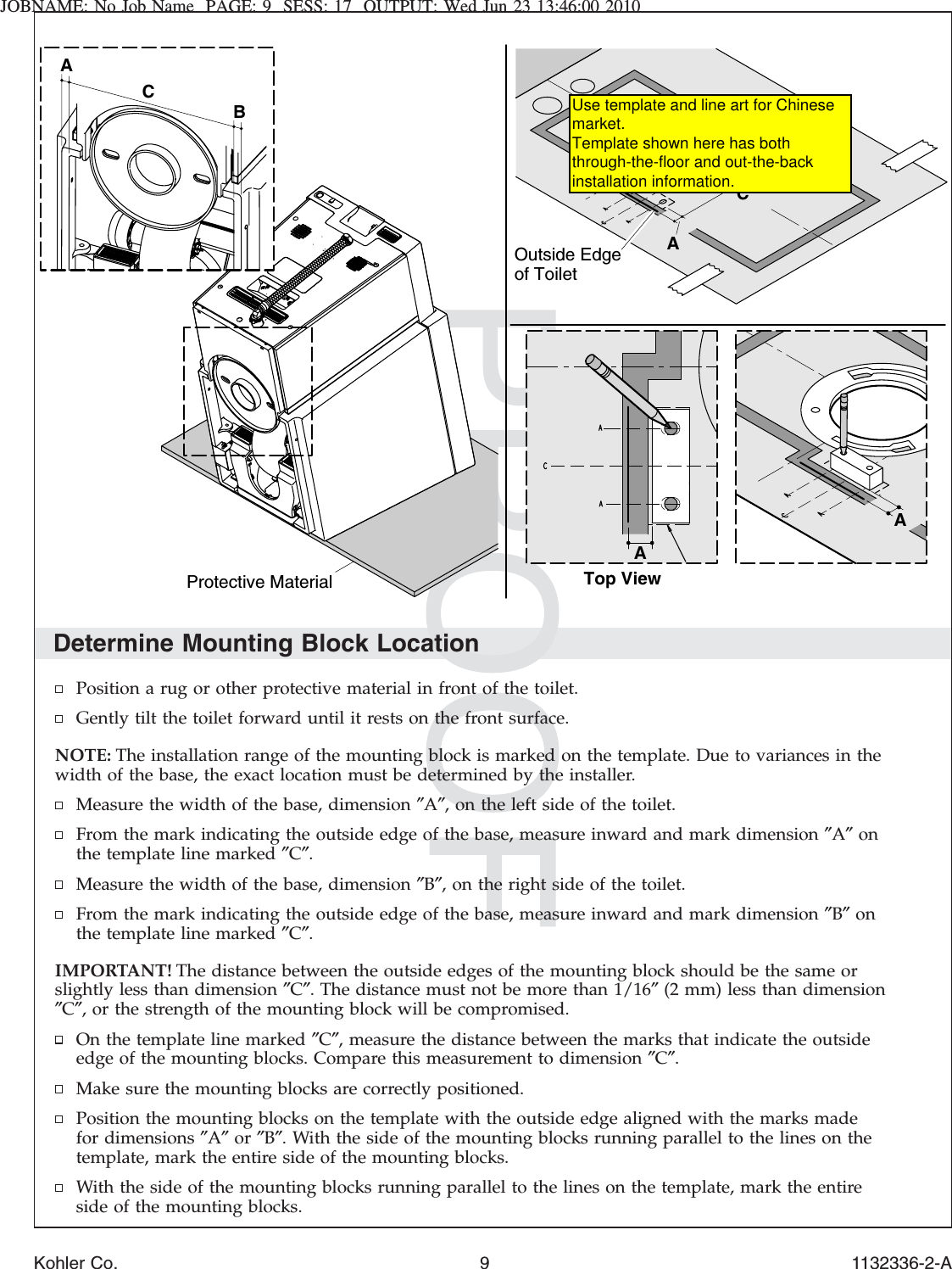 JOBNAME: No Job Name PAGE: 9 SESS: 17 OUTPUT: Wed Jun 23 13:46:00 2010Determine Mounting Block LocationPosition a rug or other protective material in front of the toilet.Gently tilt the toilet forward until it rests on the front surface.NOTE: The installation range of the mounting block is marked on the template. Due to variances in thewidth of the base, the exact location must be determined by the installer.Measure the width of the base, dimension ″A″, on the left side of the toilet.From the mark indicating the outside edge of the base, measure inward and mark dimension ″A″onthe template line marked ″C″.Measure the width of the base, dimension ″B″, on the right side of the toilet.From the mark indicating the outside edge of the base, measure inward and mark dimension ″B″onthe template line marked ″C″.IMPORTANT! The distance between the outside edges of the mounting block should be the same orslightly less than dimension ″C″. The distance must not be more than 1/16″(2 mm) less than dimension″C″, or the strength of the mounting block will be compromised.On the template line marked ″C″, measure the distance between the marks that indicate the outsideedge of the mounting blocks. Compare this measurement to dimension ″C″.Make sure the mounting blocks are correctly positioned.Position the mounting blocks on the template with the outside edge aligned with the marks madefor dimensions ″A″or ″B″. With the side of the mounting blocks running parallel to the lines on thetemplate, mark the entire side of the mounting blocks.With the side of the mounting blocks running parallel to the lines on the template, mark the entireside of the mounting blocks.ABCOutside Edge of ToiletAATop ViewProtective MaterialABCKohler Co. 9 1132336-2-AUse template and line art for Chinese market. Template shown here has both through-the-floor and out-the-back installation information.