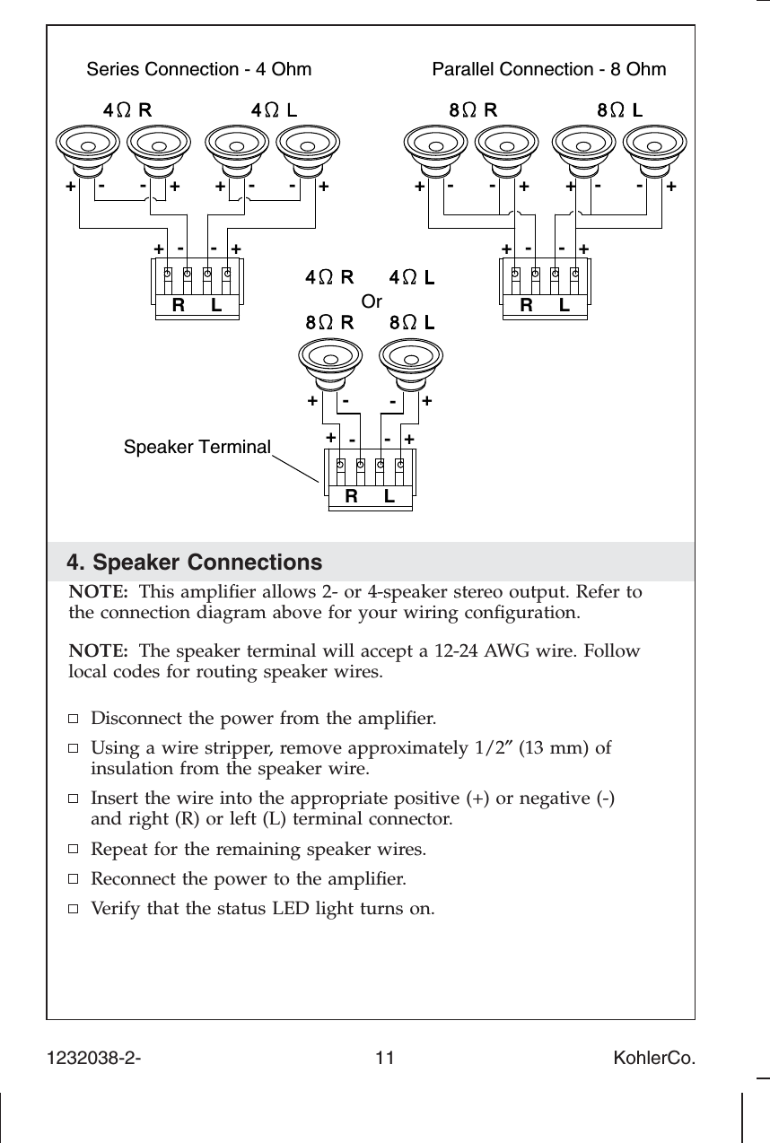 4. Speaker ConnectionsNOTE: This ampliﬁer allows 2- or 4-speaker stereo output. Refer tothe connection diagram above for your wiring conﬁguration.NOTE: The speaker terminal will accept a 12-24 AWG wire. Followlocal codes for routing speaker wires.Disconnect the power from the ampliﬁer.Using a wire stripper, remove approximately 1/2″(13 mm) ofinsulation from the speaker wire.Insert the wire into the appropriate positive (+) or negative (-)and right (R) or left (L) terminal connector.Repeat for the remaining speaker wires.Reconnect the power to the ampliﬁer.Verify that the status LED light turns on.Series Connection - 4 Ohm Parallel Connection - 8 OhmOrSpeaker Terminal+- +-+-+-+- +-RL+RL+-+--+--+-RL-++-++- +-1232038-2-                                             11                                          KohlerCo.