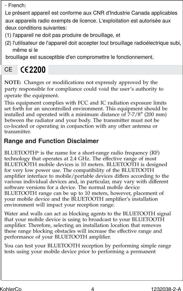 Range and Function DisclaimerBLUETOOTH®is the name for a short-range radio frequency (RF)technology that operates at 2.4 GHz. The effective range of mostBLUETOOTH mobile devices is 10 meters. BLUETOOTH is designedfor very low power use. The compatibility of the BLUETOOTHampliﬁer interface to mobile/portable devices differs according to thevarious individual devices and, in particular, may vary with differentsoftware versions for a device. The normal mobile deviceBLUETOOTH range can be up to 10 meters, however, placement ofyour mobile device and the BLUETOOTH ampliﬁer’s installationenvironment will impact your reception range.Water and walls can act as blocking agents to the BLUETOOTH signalthat your mobile device is using to broadcast to your BLUETOOTHampliﬁer. Therefore, selecting an installation location that removesthese range blocking obstacles will increase the effective range andperformance of your BLUETOOTH ampliﬁer.You can test your BLUETOOTH reception by performing simple rangetests using your mobile device prior to performing a permanentNOTE: Changes or modiﬁcations not expressly approved by theparty responsible for compliance could void the user’s authority tooperate the equipment.This equipment complies with FCC and IC radiation exposure limitsset forth for an uncontrolled environment. This equipment should beinstalled and operated with a minimum distance of 7-7/8″(200 mm)between the radiator and your body. The transmitter must not beco-located or operating in conjunction with any other antenna ortransmitter.KohlerCo                                                4                                       1232038-2-ACE- French:Le présent appareil est conforme aux CNR d&apos;Industrie Canada applicablesaux appareils radio exempts de licence. L&apos;exploitation est autorisée auxdeux conditions suivantes: (1) l&apos;appareil ne doit pas produire de brouillage, et (2) l&apos;utilisateur de l&apos;appareil doit accepter tout brouillage radioélectrique subi,même si le brouillage est susceptible d&apos;en compromettre le fonctionnement.