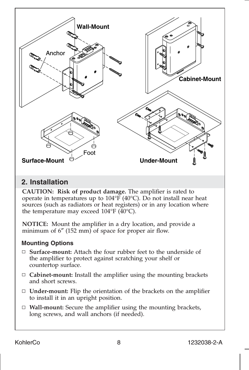 2. InstallationCAUTION: Risk of product damage. The ampliﬁer is rated tooperate in temperatures up to 104°F (40°C). Do not install near heatsources (such as radiators or heat registers) or in any location wherethe temperature may exceed 104°F (40°C).NOTICE: Mount the ampliﬁer in a dry location, and provide aminimum of 6″(152 mm) of space for proper air ﬂow.Mounting OptionsSurface-mount: Attach the four rubber feet to the underside ofthe ampliﬁer to protect against scratching your shelf orcountertop surface.Cabinet-mount: Install the ampliﬁer using the mounting bracketsand short screws.Under-mount: Flip the orientation of the brackets on the ampliﬁerto install it in an upright position.Wall-mount: Secure the ampliﬁer using the mounting brackets,long screws, and wall anchors (if needed).Surface-MountWall-MountUnder-MountAnchorFootCabinet-MountKohlerCo                                              8                                        1232038-2-A