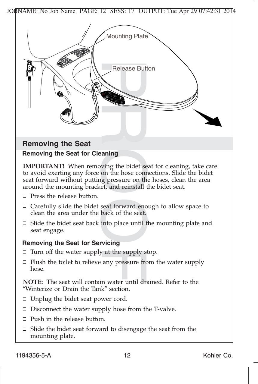 JOBNAME: No Job Name PAGE: 12 SESS: 17 OUTPUT: Tue Apr 29 07:42:31 2014Removing the SeatRemoving the Seat for CleaningIMPORTANT! When removing the bidet seat for cleaning, take careto avoid exerting any force on the hose connections. Slide the bidetseat forward without putting pressure on the hoses, clean the areaaround the mounting bracket, and reinstall the bidet seat.Press the release button.Carefully slide the bidet seat forward enough to allow space toclean the area under the back of the seat.Slide the bidet seat back into place until the mounting plate andseat engage.Removing the Seat for ServicingTurn off the water supply at the supply stop.Flush the toilet to relieve any pressure from the water supplyhose.NOTE: The seat will contain water until drained. Refer to the″Winterize or Drain the Tank″section.Unplug the bidet seat power cord.Disconnect the water supply hose from the T-valve.Push in the release button.Slide the bidet seat forward to disengage the seat from themounting plate.Mounting PlateRelease Button1194356-5-A 12 Kohler Co.