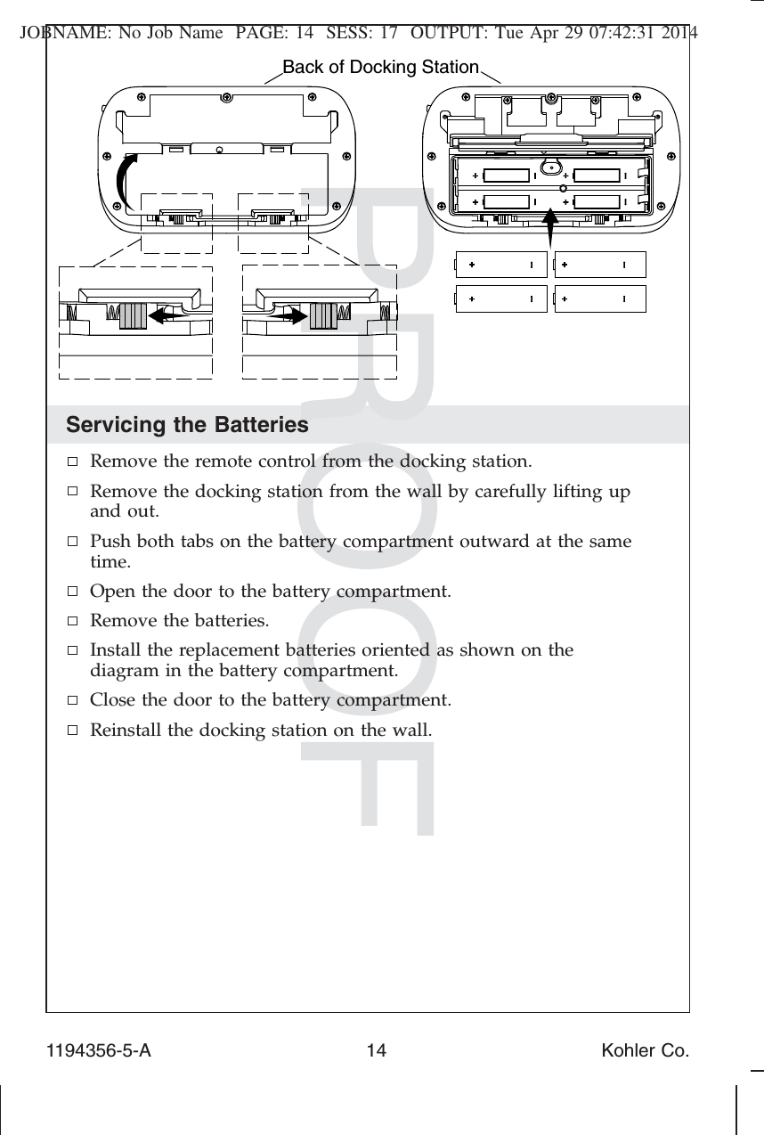 JOBNAME: No Job Name PAGE: 14 SESS: 17 OUTPUT: Tue Apr 29 07:42:31 2014Servicing the BatteriesRemove the remote control from the docking station.Remove the docking station from the wall by carefully lifting upand out.Push both tabs on the battery compartment outward at the sametime.Open the door to the battery compartment.Remove the batteries.Install the replacement batteries oriented as shown on thediagram in the battery compartment.Close the door to the battery compartment.Reinstall the docking station on the wall.Back of Docking Station1194356-5-A 14 Kohler Co.