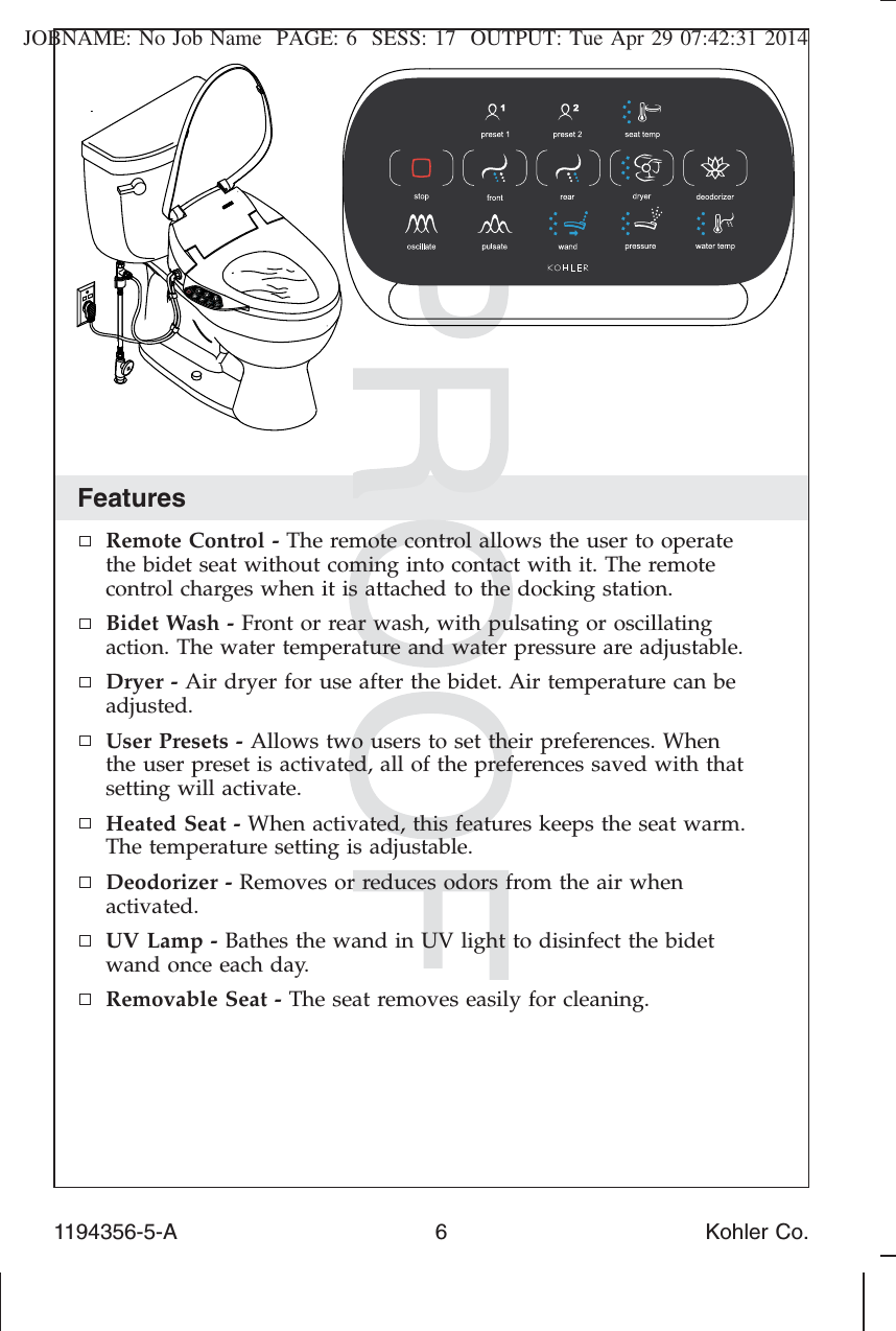 JOBNAME: No Job Name PAGE: 6 SESS: 17 OUTPUT: Tue Apr 29 07:42:31 2014FeaturesRemote Control - The remote control allows the user to operatethe bidet seat without coming into contact with it. The remotecontrol charges when it is attached to the docking station.Bidet Wash - Front or rear wash, with pulsating or oscillatingaction. The water temperature and water pressure are adjustable.Dryer - Air dryer for use after the bidet. Air temperature can beadjusted.User Presets - Allows two users to set their preferences. Whenthe user preset is activated, all of the preferences saved with thatsetting will activate.Heated Seat - When activated, this features keeps the seat warm.The temperature setting is adjustable.Deodorizer - Removes or reduces odors from the air whenactivated.UV Lamp - Bathes the wand in UV light to disinfect the bidetwand once each day.Removable Seat - The seat removes easily for cleaning.1194356-5-A 6 Kohler Co.