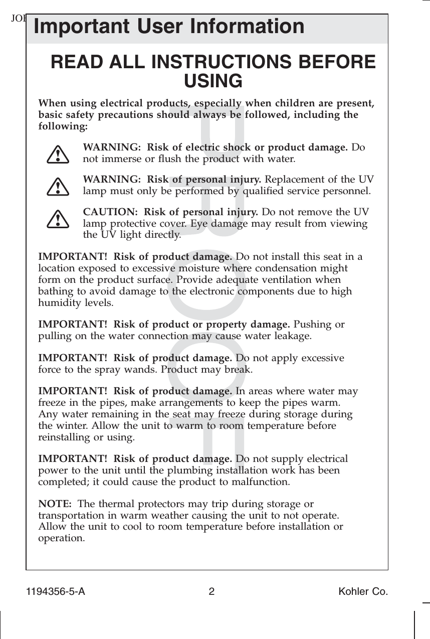 JOBNAME: No Job Name PAGE: 2 SESS: 17 OUTPUT: Tue Apr 29 07:42:31 2014Important User InformationREAD ALL INSTRUCTIONS BEFOREUSINGWhen using electrical products, especially when children are present,basic safety precautions should always be followed, including thefollowing:WARNING: Risk of electric shock or product damage. Donot immerse or ﬂush the product with water.WARNING: Risk of personal injury. Replacement of the UVlamp must only be performed by qualiﬁed service personnel.CAUTION: Risk of personal injury. Do not remove the UVlamp protective cover. Eye damage may result from viewingthe UV light directly.IMPORTANT! Risk of product damage. Do not install this seat in alocation exposed to excessive moisture where condensation mightform on the product surface. Provide adequate ventilation whenbathing to avoid damage to the electronic components due to highhumidity levels.IMPORTANT! Risk of product or property damage. Pushing orpulling on the water connection may cause water leakage.IMPORTANT! Risk of product damage. Do not apply excessiveforce to the spray wands. Product may break.IMPORTANT! Risk of product damage. In areas where water mayfreeze in the pipes, make arrangements to keep the pipes warm.Any water remaining in the seat may freeze during storage duringthe winter. Allow the unit to warm to room temperature beforereinstalling or using.IMPORTANT! Risk of product damage. Do not supply electricalpower to the unit until the plumbing installation work has beencompleted; it could cause the product to malfunction.NOTE: The thermal protectors may trip during storage ortransportation in warm weather causing the unit to not operate.Allow the unit to cool to room temperature before installation oroperation.1194356-5-A 2 Kohler Co.