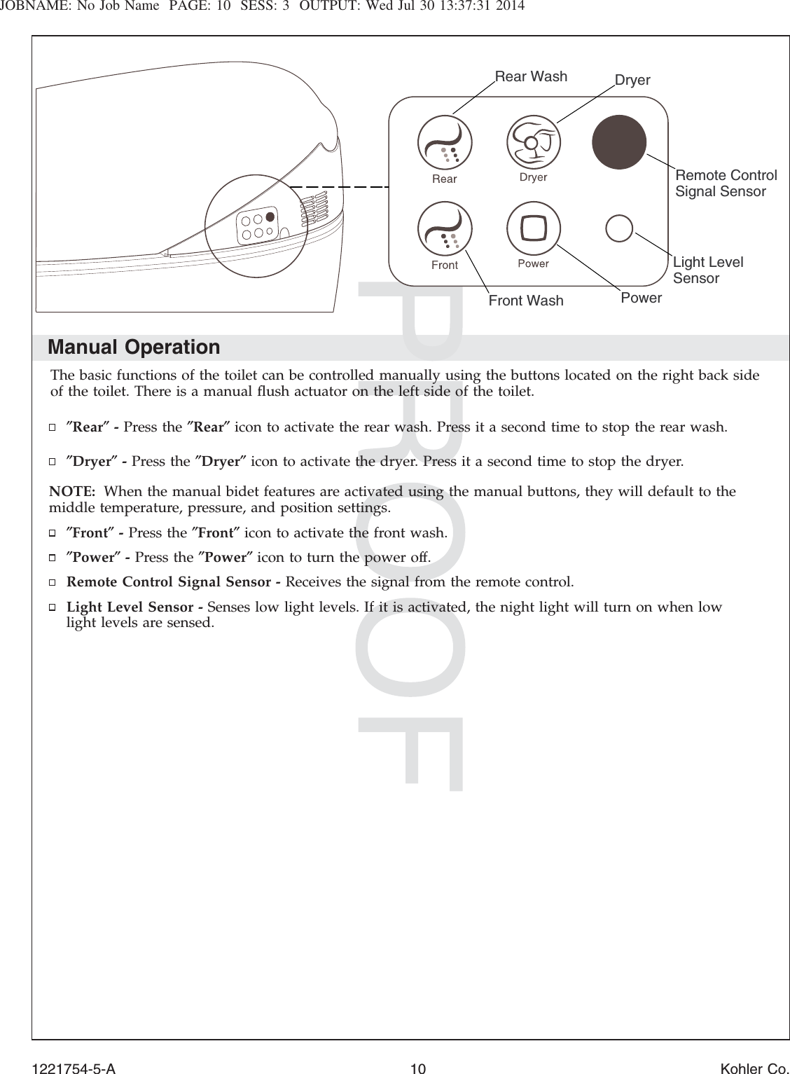JOBNAME: No Job Name PAGE: 10 SESS: 3 OUTPUT: Wed Jul 30 13:37:31 2014Manual OperationThe basic functions of the toilet can be controlled manually using the buttons located on the right back sideof the toilet. There is a manual ﬂush actuator on the left side of the toilet.″Rear″-Press the ″Rear″icon to activate the rear wash. Press it a second time to stop the rear wash.″Dryer″-Press the ″Dryer″icon to activate the dryer. Press it a second time to stop the dryer.NOTE: When the manual bidet features are activated using the manual buttons, they will default to themiddle temperature, pressure, and position settings.″Front″-Press the ″Front″icon to activate the front wash.″Power″-Press the ″Power″icon to turn the power off.Remote Control Signal Sensor - Receives the signal from the remote control.Light Level Sensor - Senses low light levels. If it is activated, the night light will turn on when lowlight levels are sensed.DryerFront WashRear WashLight Level Sensor PowerRemote Control Signal Sensor1221754-5-A 10 Kohler Co.