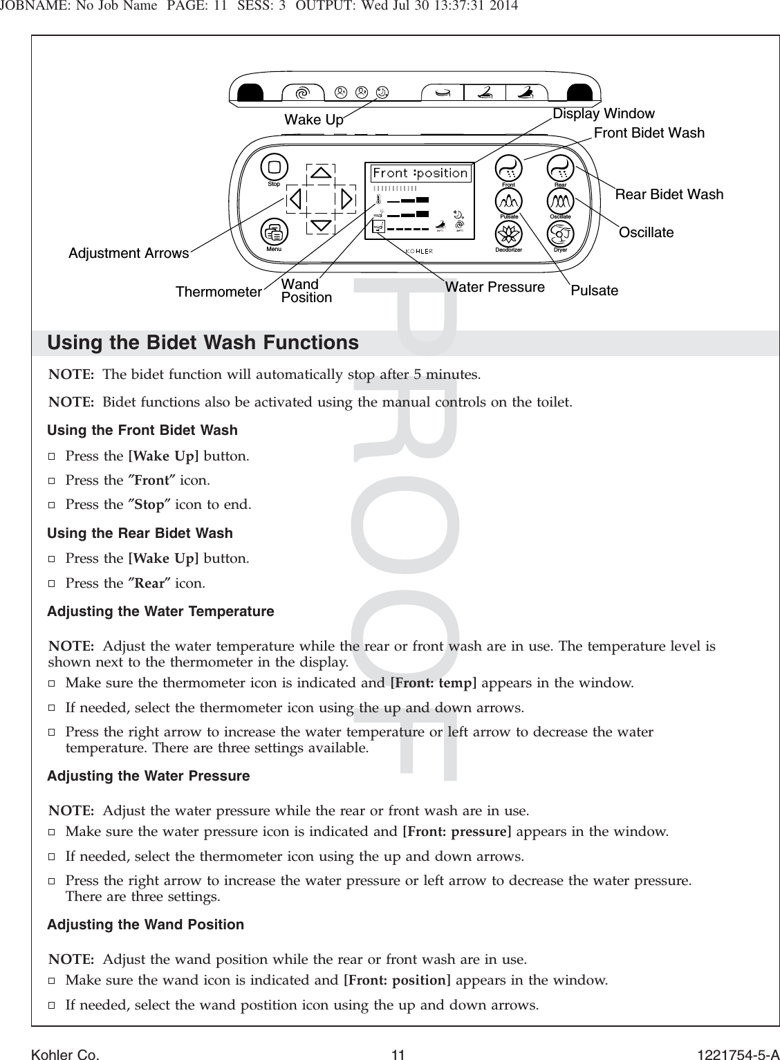 JOBNAME: No Job Name PAGE: 11 SESS: 3 OUTPUT: Wed Jul 30 13:37:31 2014Using the Bidet Wash FunctionsNOTE: The bidet function will automatically stop after 5 minutes.NOTE: Bidet functions also be activated using the manual controls on the toilet.Using the Front Bidet WashPress the [Wake Up] button.Press the ″Front″icon.Press the ″Stop″icon to end.Using the Rear Bidet WashPress the [Wake Up] button.Press the ″Rear″icon.Adjusting the Water TemperatureNOTE: Adjust the water temperature while the rear or front wash are in use. The temperature level isshown next to the thermometer in the display.Make sure the thermometer icon is indicated and [Front: temp] appears in the window.If needed, select the thermometer icon using the up and down arrows.Press the right arrow to increase the water temperature or left arrow to decrease the watertemperature. There are three settings available.Adjusting the Water PressureNOTE: Adjust the water pressure while the rear or front wash are in use.Make sure the water pressure icon is indicated and [Front: pressure] appears in the window.If needed, select the thermometer icon using the up and down arrows.Press the right arrow to increase the water pressure or left arrow to decrease the water pressure.There are three settings.Adjusting the Wand PositionNOTE: Adjust the wand position while the rear or front wash are in use.Make sure the wand icon is indicated and [Front: position] appears in the window.If needed, select the wand postition icon using the up and down arrows.OscillatePulsateRear Bidet WashFront Bidet WashDisplay WindowWater PressureWandPositionThermometerAdjustment Arrows Deodorizer DryerPulsate OscillateRearFrontStopMenuWake UpKohler Co. 11 1221754-5-A