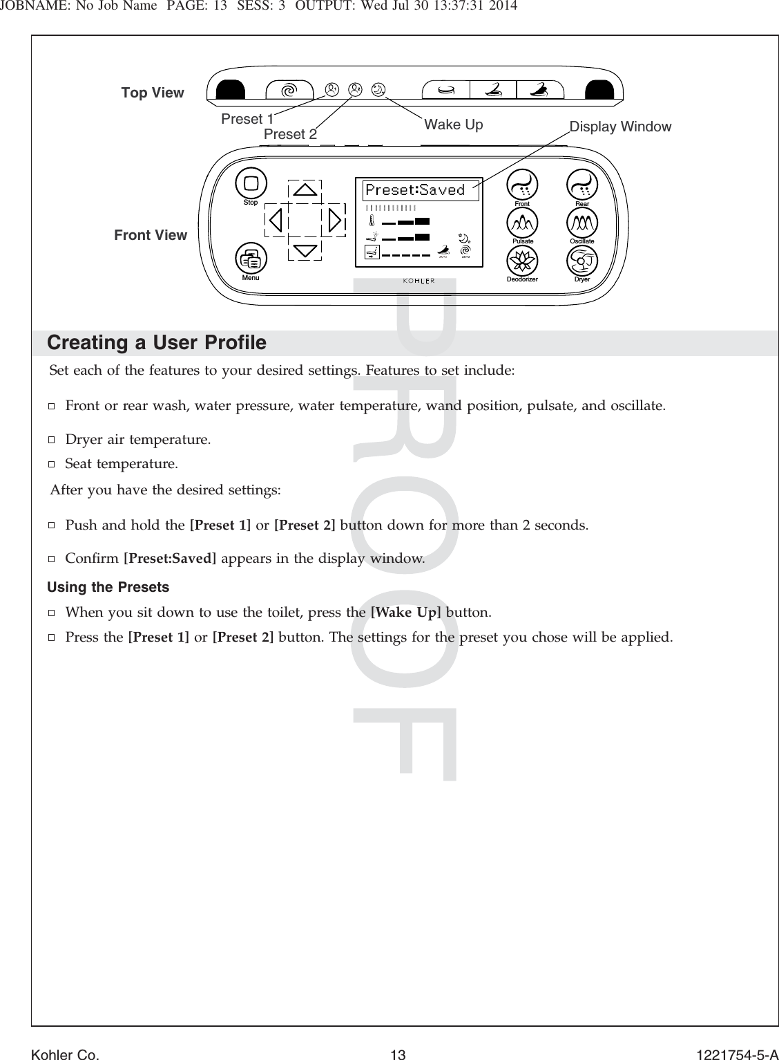 JOBNAME: No Job Name PAGE: 13 SESS: 3 OUTPUT: Wed Jul 30 13:37:31 2014Creating a User ProﬁleSet each of the features to your desired settings. Features to set include:Front or rear wash, water pressure, water temperature, wand position, pulsate, and oscillate.Dryer air temperature.Seat temperature.After you have the desired settings:Push and hold the [Preset 1] or [Preset 2] button down for more than 2 seconds.Conﬁrm [Preset:Saved] appears in the display window.Using the PresetsWhen you sit down to use the toilet, press the [Wake Up] button.Press the [Preset 1] or [Preset 2] button. The settings for the preset you chose will be applied.Deodorizer DryerPulsate OscillateRearFrontStopMenuPreset 1Preset 2Top ViewFront ViewDisplay WindowWake UpKohler Co. 13 1221754-5-A