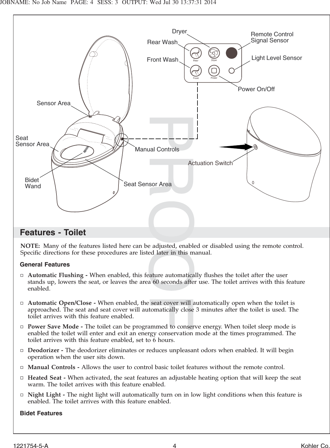JOBNAME: No Job Name PAGE: 4 SESS: 3 OUTPUT: Wed Jul 30 13:37:31 2014Features - ToiletNOTE: Many of the features listed here can be adjusted, enabled or disabled using the remote control.Speciﬁc directions for these procedures are listed later in this manual.General FeaturesAutomatic Flushing - When enabled, this feature automatically ﬂushes the toilet after the userstands up, lowers the seat, or leaves the area 60 seconds after use. The toilet arrives with this featureenabled.Automatic Open/Close - When enabled, the seat cover will automatically open when the toilet isapproached. The seat and seat cover will automatically close 3 minutes after the toilet is used. Thetoilet arrives with this feature enabled.Power Save Mode - The toilet can be programmed to conserve energy. When toilet sleep mode isenabled the toilet will enter and exit an energy conservation mode at the times programmed. Thetoilet arrives with this feature enabled, set to 6 hours.Deodorizer - The deodorizer eliminates or reduces unpleasant odors when enabled. It will beginoperation when the user sits down.Manual Controls - Allows the user to control basic toilet features without the remote control.Heated Seat - When activated, the seat features an adjustable heating option that will keep the seatwarm. The toilet arrives with this feature enabled.Night Light - The night light will automatically turn on in low light conditions when this feature isenabled. The toilet arrives with this feature enabled.Bidet FeaturesActuation SwitchRemote Control Signal SensorManual ControlsSeat Sensor AreaSensor AreaDryerPower On/OffRear WashLight Level SensorFront Wash Bidet WandSeatSensor Area1221754-5-A 4 Kohler Co.